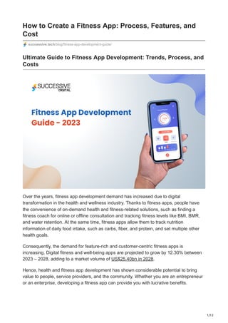 1/12
How to Create a Fitness App: Process, Features, and
Cost
successive.tech/blog/fitness-app-development-guide/
Ultimate Guide to Fitness App Development: Trends, Process, and
Costs
Over the years, fitness app development demand has increased due to digital
transformation in the health and wellness industry. Thanks to fitness apps, people have
the convenience of on-demand health and fitness-related solutions, such as finding a
fitness coach for online or offline consultation and tracking fitness levels like BMI, BMR,
and water retention. At the same time, fitness apps allow them to track nutrition
information of daily food intake, such as carbs, fiber, and protein, and set multiple other
health goals.
Consequently, the demand for feature-rich and customer-centric fitness apps is
increasing. Digital fitness and well-being apps are projected to grow by 12.30% between
2023 – 2028, adding to a market volume of US$25.40bn in 2028.
Hence, health and fitness app development has shown considerable potential to bring
value to people, service providers, and the community. Whether you are an entrepreneur
or an enterprise, developing a fitness app can provide you with lucrative benefits.
 