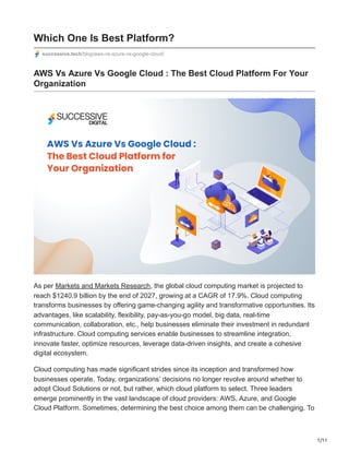 1/11
Which One Is Best Platform?
successive.tech/blog/aws-vs-azure-vs-google-cloud/
AWS Vs Azure Vs Google Cloud : The Best Cloud Platform For Your
Organization
As per Markets and Markets Research, the global cloud computing market is projected to
reach $1240.9 billion by the end of 2027, growing at a CAGR of 17.9%. Cloud computing
transforms businesses by offering game-changing agility and transformative opportunities. Its
advantages, like scalability, flexibility, pay-as-you-go model, big data, real-time
communication, collaboration, etc., help businesses eliminate their investment in redundant
infrastructure. Cloud computing services enable businesses to streamline integration,
innovate faster, optimize resources, leverage data-driven insights, and create a cohesive
digital ecosystem.
Cloud computing has made significant strides since its inception and transformed how
businesses operate. Today, organizations’ decisions no longer revolve around whether to
adopt Cloud Solutions or not, but rather, which cloud platform to select. Three leaders
emerge prominently in the vast landscape of cloud providers: AWS, Azure, and Google
Cloud Platform. Sometimes, determining the best choice among them can be challenging. To
 