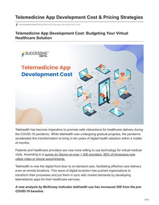 1/11
Telemedicine App Development Cost & Pricing Strategies
successive.tech/blog/telemedicine-app-development-cost/
Telemedicine App Development Cost: Budgeting Your Virtual
Healthcare Solution
Telehealth has become imperative to promote safe interactions for healthcare delivery during
the COVID-19 pandemic. While telehealth was undergoing gradual progress, the pandemic
accelerated this transformation to bring in ten years of digital health adoption within a matter
of months.
Patients and healthcare providers are now more willing to use technology for virtual medical
visits. According to a survey by Sermo on over 1,300 providers, 85% of physicians now
utilize video or phone appointments.
Telehealth is now the digital front door to on-demand care, facilitating effective care delivery
even at remote locations. This wave of digital evolution has pushed organizations to
transform their processes and put them in sync with market demands by developing
telemedicine apps for their healthcare services.
A new analysis by McKinsey indicates telehealth use has increased 38X from the pre-
COVID-19 baseline.
 