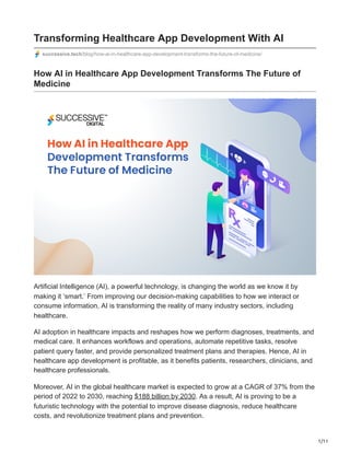 1/11
Transforming Healthcare App Development With AI
successive.tech/blog/how-ai-in-healthcare-app-development-transforms-the-future-of-medicine/
How AI in Healthcare App Development Transforms The Future of
Medicine
Artificial Intelligence (AI), a powerful technology, is changing the world as we know it by
making it ‘smart.’ From improving our decision-making capabilities to how we interact or
consume information, AI is transforming the reality of many industry sectors, including
healthcare.
AI adoption in healthcare impacts and reshapes how we perform diagnoses, treatments, and
medical care. It enhances workflows and operations, automate repetitive tasks, resolve
patient query faster, and provide personalized treatment plans and therapies. Hence, AI in
healthcare app development is profitable, as it benefits patients, researchers, clinicians, and
healthcare professionals.
Moreover, AI in the global healthcare market is expected to grow at a CAGR of 37% from the
period of 2022 to 2030, reaching $188 billion by 2030. As a result, AI is proving to be a
futuristic technology with the potential to improve disease diagnosis, reduce healthcare
costs, and revolutionize treatment plans and prevention.
 