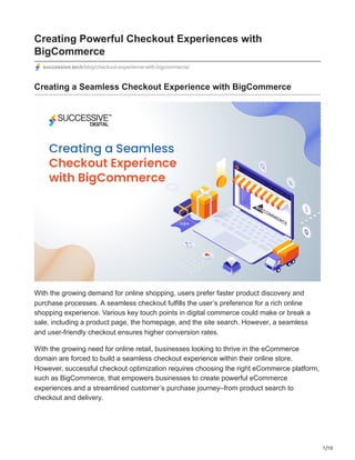 1/10
Creating Powerful Checkout Experiences with
BigCommerce
successive.tech/blog/checkout-experience-with-bigcommerce/
Creating a Seamless Checkout Experience with BigCommerce
With the growing demand for online shopping, users prefer faster product discovery and
purchase processes. A seamless checkout fulfills the user’s preference for a rich online
shopping experience. Various key touch points in digital commerce could make or break a
sale, including a product page, the homepage, and the site search. However, a seamless
and user-friendly checkout ensures higher conversion rates.
With the growing need for online retail, businesses looking to thrive in the eCommerce
domain are forced to build a seamless checkout experience within their online store.
However, successful checkout optimization requires choosing the right eCommerce platform,
such as BigCommerce, that empowers businesses to create powerful eCommerce
experiences and a streamlined customer’s purchase journey–from product search to
checkout and delivery.
 