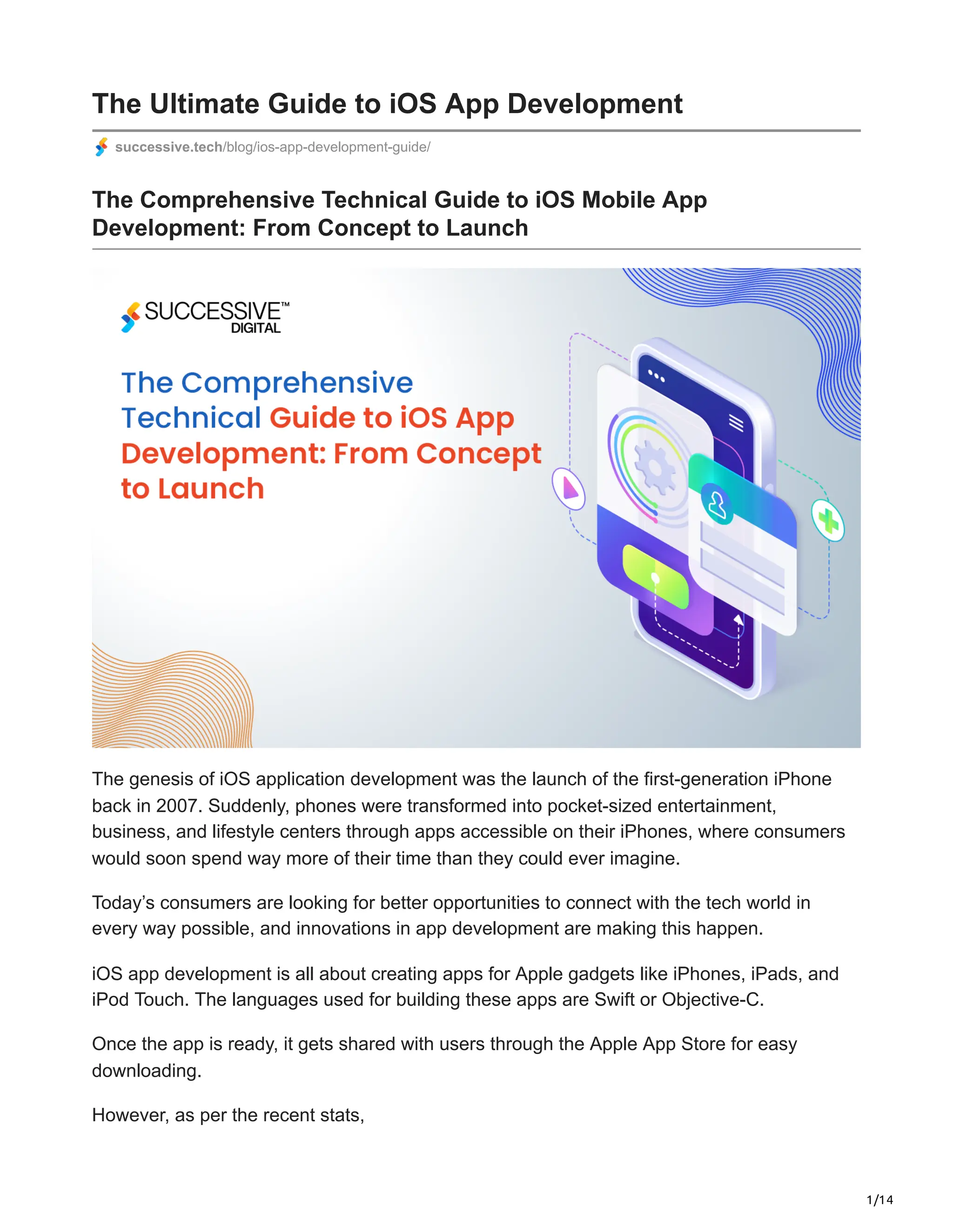 1/14
The Ultimate Guide to iOS App Development
successive.tech/blog/ios-app-development-guide/
The Comprehensive Technical Guide to iOS Mobile App
Development: From Concept to Launch
The genesis of iOS application development was the launch of the first-generation iPhone
back in 2007. Suddenly, phones were transformed into pocket-sized entertainment,
business, and lifestyle centers through apps accessible on their iPhones, where consumers
would soon spend way more of their time than they could ever imagine.
Today’s consumers are looking for better opportunities to connect with the tech world in
every way possible, and innovations in app development are making this happen.
iOS app development is all about creating apps for Apple gadgets like iPhones, iPads, and
iPod Touch. The languages used for building these apps are Swift or Objective-C.
Once the app is ready, it gets shared with users through the Apple App Store for easy
downloading.
However, as per the recent stats,
 