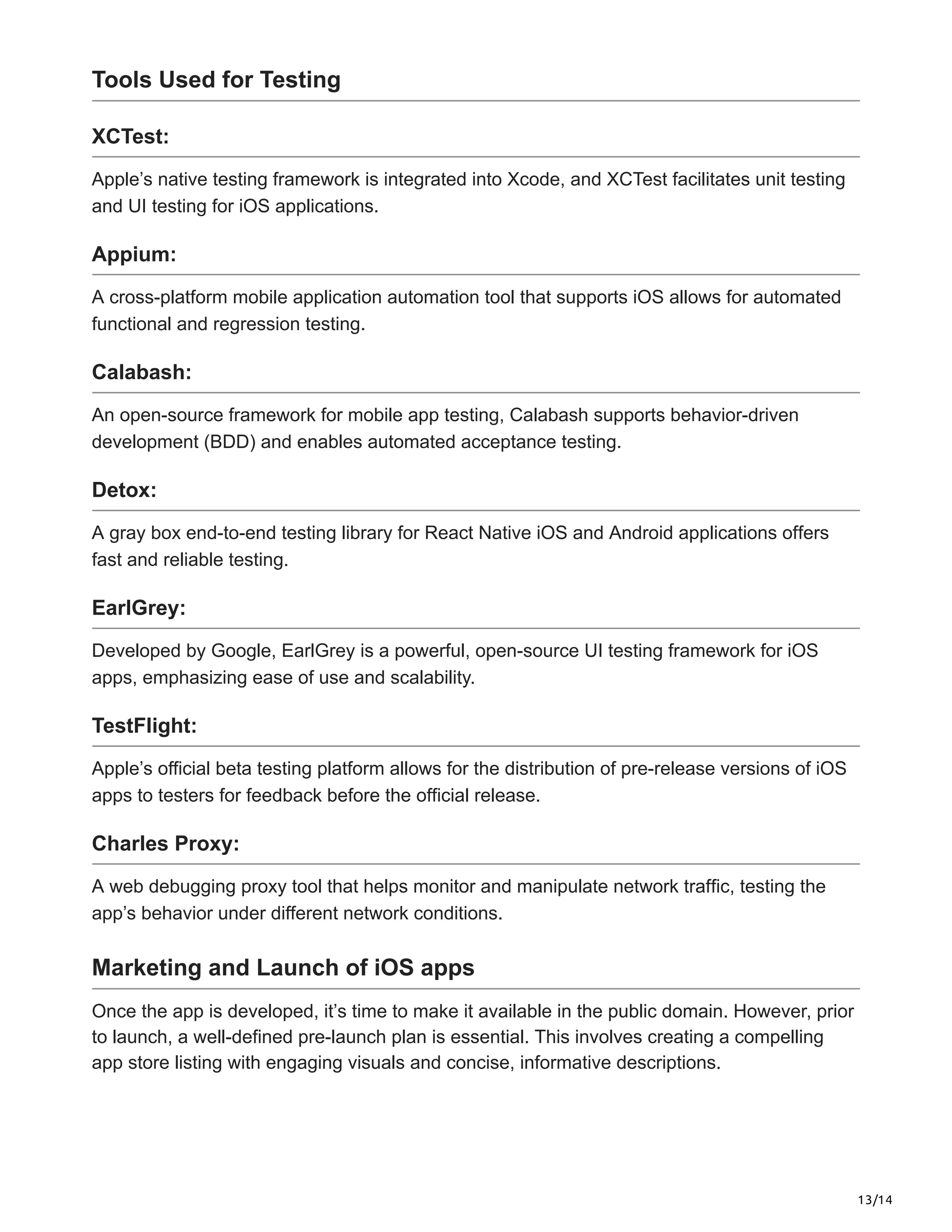 13/14
Tools Used for Testing
XCTest:
Apple’s native testing framework is integrated into Xcode, and XCTest facilitates unit testing
and UI testing for iOS applications.
Appium:
A cross-platform mobile application automation tool that supports iOS allows for automated
functional and regression testing.
Calabash:
An open-source framework for mobile app testing, Calabash supports behavior-driven
development (BDD) and enables automated acceptance testing.
Detox:
A gray box end-to-end testing library for React Native iOS and Android applications offers
fast and reliable testing.
EarlGrey:
Developed by Google, EarlGrey is a powerful, open-source UI testing framework for iOS
apps, emphasizing ease of use and scalability.
TestFlight:
Apple’s official beta testing platform allows for the distribution of pre-release versions of iOS
apps to testers for feedback before the official release.
Charles Proxy:
A web debugging proxy tool that helps monitor and manipulate network traffic, testing the
app’s behavior under different network conditions.
Marketing and Launch of iOS apps
Once the app is developed, it’s time to make it available in the public domain. However, prior
to launch, a well-defined pre-launch plan is essential. This involves creating a compelling
app store listing with engaging visuals and concise, informative descriptions.
 