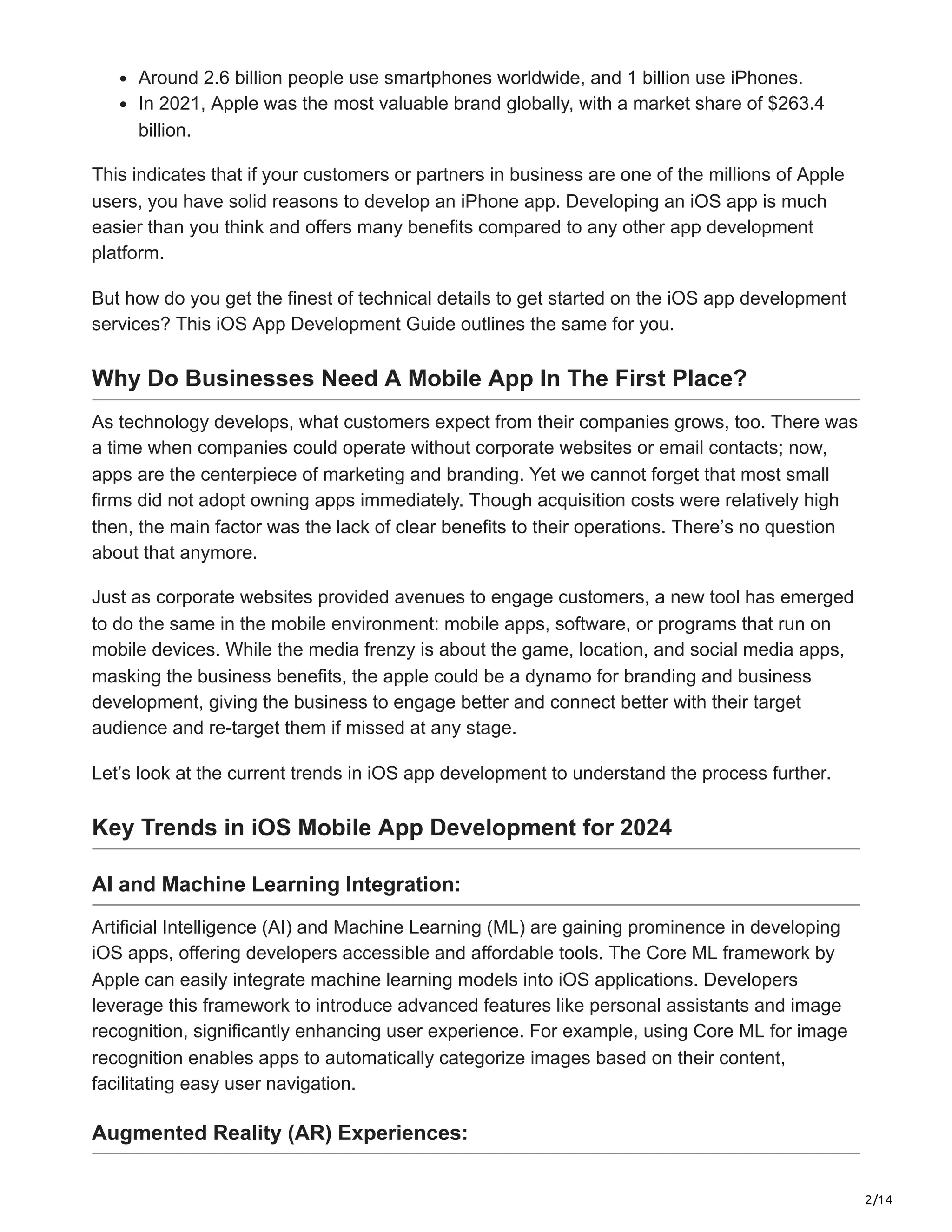 2/14
Around 2.6 billion people use smartphones worldwide, and 1 billion use iPhones.
In 2021, Apple was the most valuable brand globally, with a market share of $263.4
billion.
This indicates that if your customers or partners in business are one of the millions of Apple
users, you have solid reasons to develop an iPhone app. Developing an iOS app is much
easier than you think and offers many benefits compared to any other app development
platform.
But how do you get the finest of technical details to get started on the iOS app development
services? This iOS App Development Guide outlines the same for you.
Why Do Businesses Need A Mobile App In The First Place?
As technology develops, what customers expect from their companies grows, too. There was
a time when companies could operate without corporate websites or email contacts; now,
apps are the centerpiece of marketing and branding. Yet we cannot forget that most small
firms did not adopt owning apps immediately. Though acquisition costs were relatively high
then, the main factor was the lack of clear benefits to their operations. There’s no question
about that anymore.
Just as corporate websites provided avenues to engage customers, a new tool has emerged
to do the same in the mobile environment: mobile apps, software, or programs that run on
mobile devices. While the media frenzy is about the game, location, and social media apps,
masking the business benefits, the apple could be a dynamo for branding and business
development, giving the business to engage better and connect better with their target
audience and re-target them if missed at any stage.
Let’s look at the current trends in iOS app development to understand the process further.
Key Trends in iOS Mobile App Development for 2024
AI and Machine Learning Integration:
Artificial Intelligence (AI) and Machine Learning (ML) are gaining prominence in developing
iOS apps, offering developers accessible and affordable tools. The Core ML framework by
Apple can easily integrate machine learning models into iOS applications. Developers
leverage this framework to introduce advanced features like personal assistants and image
recognition, significantly enhancing user experience. For example, using Core ML for image
recognition enables apps to automatically categorize images based on their content,
facilitating easy user navigation.
Augmented Reality (AR) Experiences:
 
