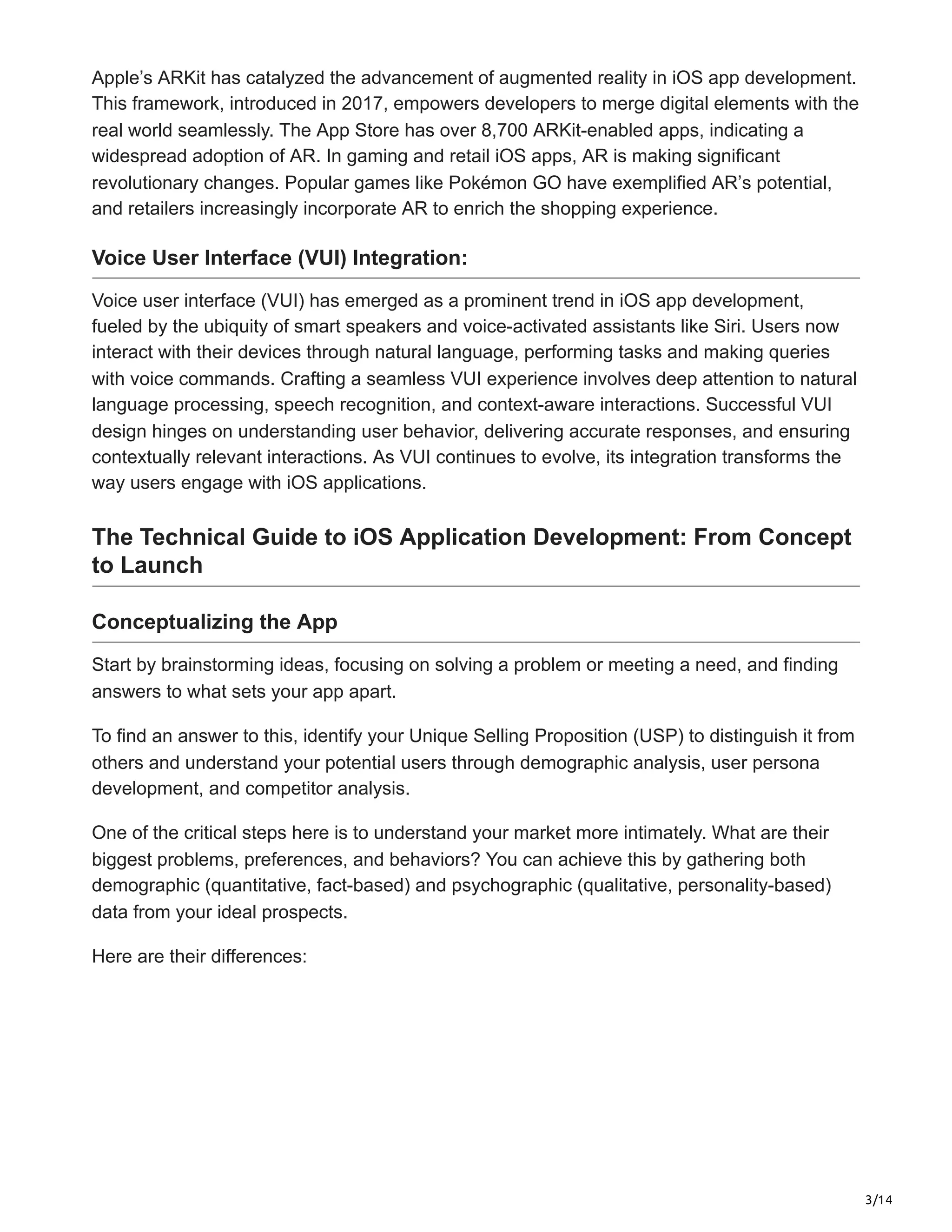 3/14
Apple’s ARKit has catalyzed the advancement of augmented reality in iOS app development.
This framework, introduced in 2017, empowers developers to merge digital elements with the
real world seamlessly. The App Store has over 8,700 ARKit-enabled apps, indicating a
widespread adoption of AR. In gaming and retail iOS apps, AR is making significant
revolutionary changes. Popular games like Pokémon GO have exemplified AR’s potential,
and retailers increasingly incorporate AR to enrich the shopping experience.
Voice User Interface (VUI) Integration:
Voice user interface (VUI) has emerged as a prominent trend in iOS app development,
fueled by the ubiquity of smart speakers and voice-activated assistants like Siri. Users now
interact with their devices through natural language, performing tasks and making queries
with voice commands. Crafting a seamless VUI experience involves deep attention to natural
language processing, speech recognition, and context-aware interactions. Successful VUI
design hinges on understanding user behavior, delivering accurate responses, and ensuring
contextually relevant interactions. As VUI continues to evolve, its integration transforms the
way users engage with iOS applications.
The Technical Guide to iOS Application Development: From Concept
to Launch
Conceptualizing the App
Start by brainstorming ideas, focusing on solving a problem or meeting a need, and finding
answers to what sets your app apart.
To find an answer to this, identify your Unique Selling Proposition (USP) to distinguish it from
others and understand your potential users through demographic analysis, user persona
development, and competitor analysis.
One of the critical steps here is to understand your market more intimately. What are their
biggest problems, preferences, and behaviors? You can achieve this by gathering both
demographic (quantitative, fact-based) and psychographic (qualitative, personality-based)
data from your ideal prospects.
Here are their differences:
 
