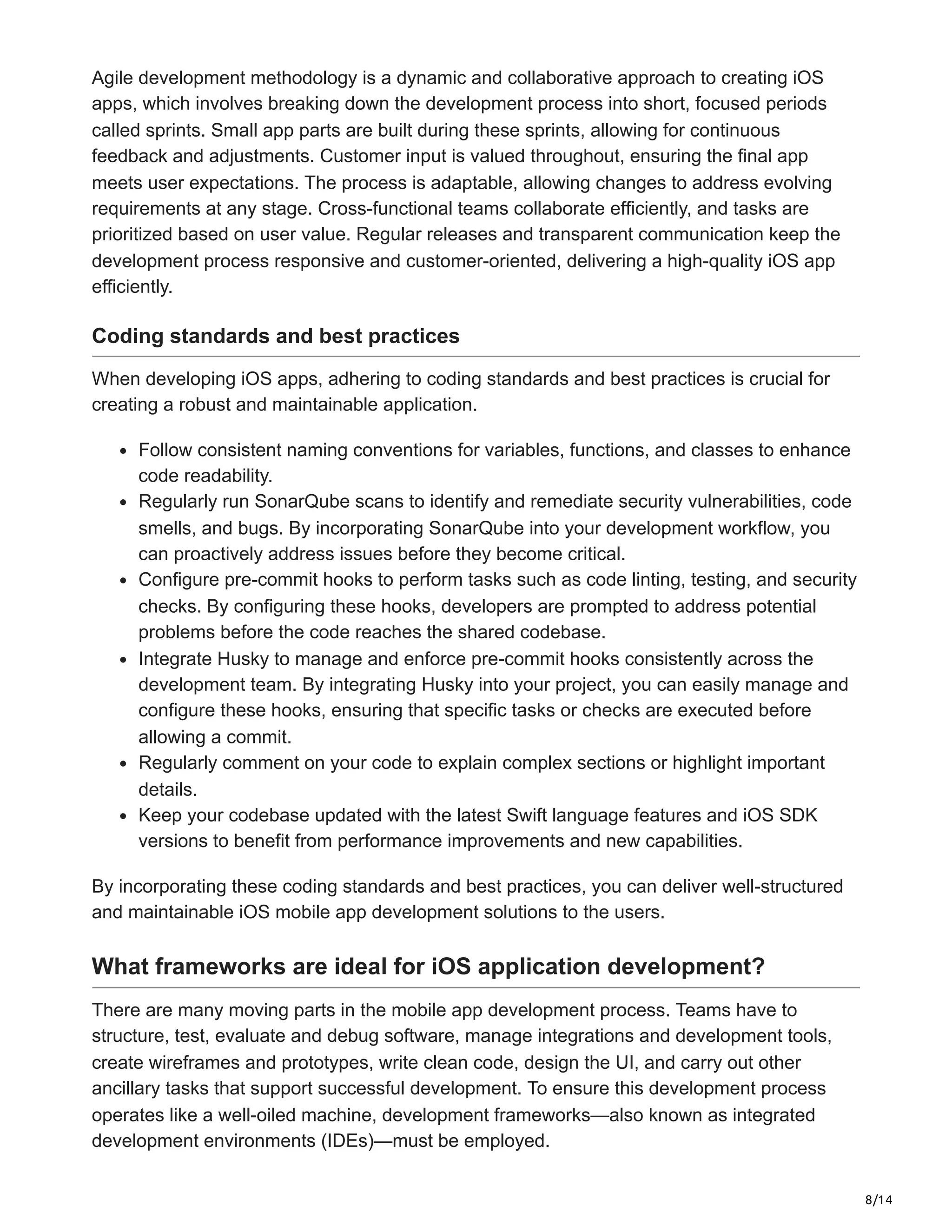8/14
Agile development methodology is a dynamic and collaborative approach to creating iOS
apps, which involves breaking down the development process into short, focused periods
called sprints. Small app parts are built during these sprints, allowing for continuous
feedback and adjustments. Customer input is valued throughout, ensuring the final app
meets user expectations. The process is adaptable, allowing changes to address evolving
requirements at any stage. Cross-functional teams collaborate efficiently, and tasks are
prioritized based on user value. Regular releases and transparent communication keep the
development process responsive and customer-oriented, delivering a high-quality iOS app
efficiently.
Coding standards and best practices
When developing iOS apps, adhering to coding standards and best practices is crucial for
creating a robust and maintainable application.
Follow consistent naming conventions for variables, functions, and classes to enhance
code readability.
Regularly run SonarQube scans to identify and remediate security vulnerabilities, code
smells, and bugs. By incorporating SonarQube into your development workflow, you
can proactively address issues before they become critical.
Configure pre-commit hooks to perform tasks such as code linting, testing, and security
checks. By configuring these hooks, developers are prompted to address potential
problems before the code reaches the shared codebase.
Integrate Husky to manage and enforce pre-commit hooks consistently across the
development team. By integrating Husky into your project, you can easily manage and
configure these hooks, ensuring that specific tasks or checks are executed before
allowing a commit.
Regularly comment on your code to explain complex sections or highlight important
details.
Keep your codebase updated with the latest Swift language features and iOS SDK
versions to benefit from performance improvements and new capabilities.
By incorporating these coding standards and best practices, you can deliver well-structured
and maintainable iOS mobile app development solutions to the users.
What frameworks are ideal for iOS application development?
There are many moving parts in the mobile app development process. Teams have to
structure, test, evaluate and debug software, manage integrations and development tools,
create wireframes and prototypes, write clean code, design the UI, and carry out other
ancillary tasks that support successful development. To ensure this development process
operates like a well-oiled machine, development frameworks—also known as integrated
development environments (IDEs)—must be employed.
 
