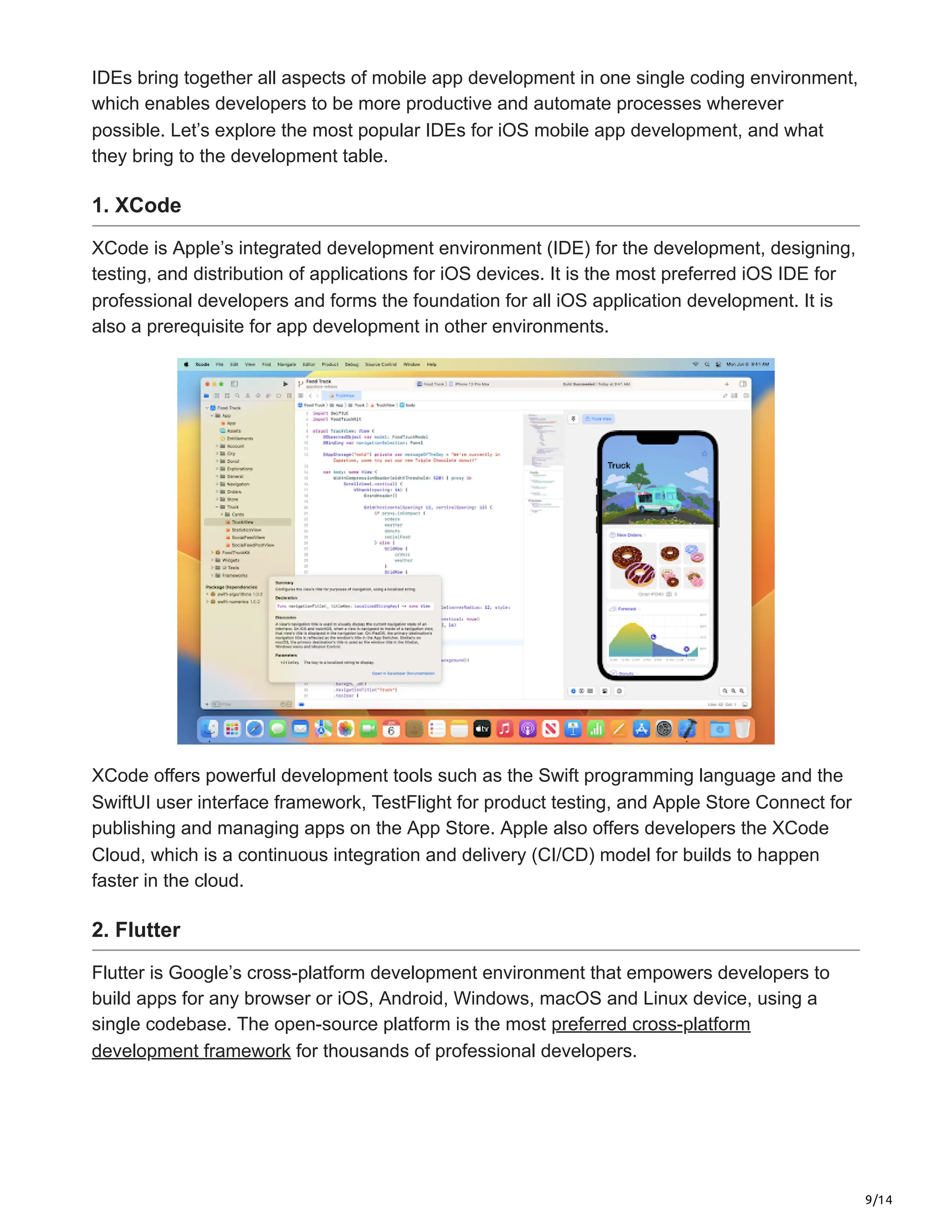 9/14
IDEs bring together all aspects of mobile app development in one single coding environment,
which enables developers to be more productive and automate processes wherever
possible. Let’s explore the most popular IDEs for iOS mobile app development, and what
they bring to the development table.
1. XCode
XCode is Apple’s integrated development environment (IDE) for the development, designing,
testing, and distribution of applications for iOS devices. It is the most preferred iOS IDE for
professional developers and forms the foundation for all iOS application development. It is
also a prerequisite for app development in other environments.
XCode offers powerful development tools such as the Swift programming language and the
SwiftUI user interface framework, TestFlight for product testing, and Apple Store Connect for
publishing and managing apps on the App Store. Apple also offers developers the XCode
Cloud, which is a continuous integration and delivery (CI/CD) model for builds to happen
faster in the cloud.
2. Flutter
Flutter is Google’s cross-platform development environment that empowers developers to
build apps for any browser or iOS, Android, Windows, macOS and Linux device, using a
single codebase. The open-source platform is the most preferred cross-platform
development framework for thousands of professional developers.
 