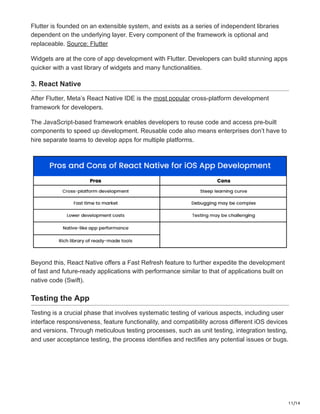 11/14
Flutter is founded on an extensible system, and exists as a series of independent libraries
dependent on the underlying layer. Every component of the framework is optional and
replaceable. Source: Flutter
Widgets are at the core of app development with Flutter. Developers can build stunning apps
quicker with a vast library of widgets and many functionalities.
3. React Native
After Flutter, Meta’s React Native IDE is the most popular cross-platform development
framework for developers.
The JavaScript-based framework enables developers to reuse code and access pre-built
components to speed up development. Reusable code also means enterprises don’t have to
hire separate teams to develop apps for multiple platforms.
Beyond this, React Native offers a Fast Refresh feature to further expedite the development
of fast and future-ready applications with performance similar to that of applications built on
native code (Swift).
Testing the App
Testing is a crucial phase that involves systematic testing of various aspects, including user
interface responsiveness, feature functionality, and compatibility across different iOS devices
and versions. Through meticulous testing processes, such as unit testing, integration testing,
and user acceptance testing, the process identifies and rectifies any potential issues or bugs.
 
