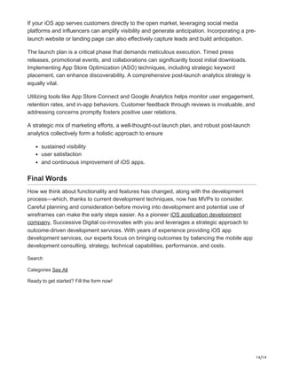 14/14
If your iOS app serves customers directly to the open market, leveraging social media
platforms and influencers can amplify visibility and generate anticipation. Incorporating a pre-
launch website or landing page can also effectively capture leads and build anticipation.
The launch plan is a critical phase that demands meticulous execution. Timed press
releases, promotional events, and collaborations can significantly boost initial downloads.
Implementing App Store Optimization (ASO) techniques, including strategic keyword
placement, can enhance discoverability. A comprehensive post-launch analytics strategy is
equally vital.
Utilizing tools like App Store Connect and Google Analytics helps monitor user engagement,
retention rates, and in-app behaviors. Customer feedback through reviews is invaluable, and
addressing concerns promptly fosters positive user relations.
A strategic mix of marketing efforts, a well-thought-out launch plan, and robust post-launch
analytics collectively form a holistic approach to ensure
sustained visibility
user satisfaction
and continuous improvement of iOS apps.
Final Words
How we think about functionality and features has changed, along with the development
process—which, thanks to current development techniques, now has MVPs to consider.
Careful planning and consideration before moving into development and potential use of
wireframes can make the early steps easier. As a pioneer iOS application development
company, Successive Digital co-innovates with you and leverages a strategic approach to
outcome-driven development services. With years of experience providing iOS app
development services, our experts focus on bringing outcomes by balancing the mobile app
development consulting, strategy, technical capabilities, performance, and costs.
Search
Categories See All
Ready to get started? Fill the form now!
 