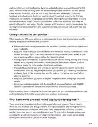 8/14
Agile development methodology is a dynamic and collaborative approach to creating iOS
apps, which involves breaking down the development process into short, focused periods
called sprints. Small app parts are built during these sprints, allowing for continuous
feedback and adjustments. Customer input is valued throughout, ensuring the final app
meets user expectations. The process is adaptable, allowing changes to address evolving
requirements at any stage. Cross-functional teams collaborate efficiently, and tasks are
prioritized based on user value. Regular releases and transparent communication keep the
development process responsive and customer-oriented, delivering a high-quality iOS app
efficiently.
Coding standards and best practices
When developing iOS apps, adhering to coding standards and best practices is crucial for
creating a robust and maintainable application.
Follow consistent naming conventions for variables, functions, and classes to enhance
code readability.
Regularly run SonarQube scans to identify and remediate security vulnerabilities, code
smells, and bugs. By incorporating SonarQube into your development workflow, you
can proactively address issues before they become critical.
Configure pre-commit hooks to perform tasks such as code linting, testing, and security
checks. By configuring these hooks, developers are prompted to address potential
problems before the code reaches the shared codebase.
Integrate Husky to manage and enforce pre-commit hooks consistently across the
development team. By integrating Husky into your project, you can easily manage and
configure these hooks, ensuring that specific tasks or checks are executed before
allowing a commit.
Regularly comment on your code to explain complex sections or highlight important
details.
Keep your codebase updated with the latest Swift language features and iOS SDK
versions to benefit from performance improvements and new capabilities.
By incorporating these coding standards and best practices, you can deliver well-structured
and maintainable iOS mobile app development solutions to the users.
What frameworks are ideal for iOS application development?
There are many moving parts in the mobile app development process. Teams have to
structure, test, evaluate and debug software, manage integrations and development tools,
create wireframes and prototypes, write clean code, design the UI, and carry out other
ancillary tasks that support successful development. To ensure this development process
operates like a well-oiled machine, development frameworks—also known as integrated
development environments (IDEs)—must be employed.
 