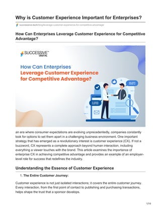1/10
Why is Customer Experience Important for Enterprises?
successive.tech/blog/leverage-customer-experience-for-competitive-advantage/
How Can Enterprises Leverage Customer Experience for Competitive
Advantage?
an era where consumer expectations are evolving unprecedentedly, companies constantly
look for options to set them apart in a challenging business environment. One important
strategy that has emerged as a revolutionary interest is customer experience (CX). If not a
buzzword, CX represents a complete approach beyond human interaction, including
everything a viewer touches with the brand. This article examines the importance of
enterprise CX in achieving competitive advantage and provides an example of an employer-
level role for success that redefines the industry.
Understanding the Essence of Customer Experience
1. The Entire Customer Journey:
Customer experience is not just isolated interactions; it covers the entire customer journey.
Every interaction, from the first point of contact to publishing and purchasing transactions,
helps shape the trust that a sponsor develops.
 