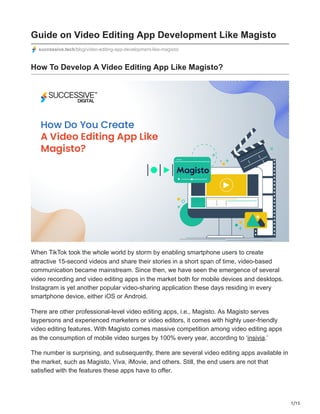1/15
Guide on Video Editing App Development Like Magisto
successive.tech/blog/video-editing-app-development-like-magisto/
How To Develop A Video Editing App Like Magisto?
When TikTok took the whole world by storm by enabling smartphone users to create
attractive 15-second videos and share their stories in a short span of time, video-based
communication became mainstream. Since then, we have seen the emergence of several
video recording and video editing apps in the market both for mobile devices and desktops.
Instagram is yet another popular video-sharing application these days residing in every
smartphone device, either iOS or Android.
There are other professional-level video editing apps, i.e., Magisto. As Magisto serves
laypersons and experienced marketers or video editors, it comes with highly user-friendly
video editing features. With Magisto comes massive competition among video editing apps
as the consumption of mobile video surges by 100% every year, according to ‘insivia.’
The number is surprising, and subsequently, there are several video editing apps available in
the market, such as Magisto, Viva, iMovie, and others. Still, the end users are not that
satisfied with the features these apps have to offer.
 