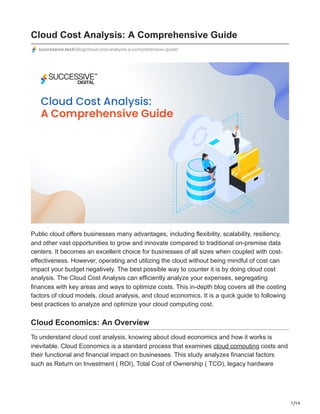 1/14
Cloud Cost Analysis: A Comprehensive Guide
successive.tech/blog/cloud-cost-analysis-a-comprehensive-guide/
Public cloud offers businesses many advantages, including flexibility, scalability, resiliency,
and other vast opportunities to grow and innovate compared to traditional on-premise data
centers. It becomes an excellent choice for businesses of all sizes when coupled with cost-
effectiveness. However, operating and utilizing the cloud without being mindful of cost can
impact your budget negatively. The best possible way to counter it is by doing cloud cost
analysis. The Cloud Cost Analysis can efficiently analyze your expenses, segregating
finances with key areas and ways to optimize costs. This in-depth blog covers all the costing
factors of cloud models, cloud analysis, and cloud economics. It is a quick guide to following
best practices to analyze and optimize your cloud computing cost.
Cloud Economics: An Overview
To understand cloud cost analysis, knowing about cloud economics and how it works is
inevitable. Cloud Economics is a standard process that examines cloud computing costs and
their functional and financial impact on businesses. This study analyzes financial factors
such as Return on Investment ( ROI), Total Cost of Ownership ( TCO), legacy hardware
 
