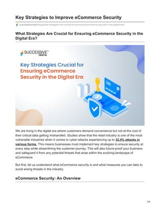 1/6
Key Strategies to Improve eCommerce Security
successive.tech/blog/what-strategies-are-crucial-for-ensuring-ecommerce-security-in-the-digital-era/
What Strategies Are Crucial for Ensuring eCommerce Security in the
Digital Era?
We are living in the digital era where customers demand convenience but not at the cost of
their critical data getting mishandled. Studies show that the retail industry is one of the most
vulnerable industries when it comes to cyber-attacks experiencing up to 32.4% attacks in
various forms. This means businesses must implement key strategies to ensure security at
every step while streamlining the customer journey. This will also future-proof your business
and safeguard it from any potential threats that arise within the evolving landscape of
eCommerce.
But first, let us understand what eCommerce security is and what measures you can take to
avoid arsing threats in the industry.
eCommerce Security: An Overview
 