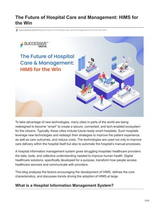 1/10
The Future of Hospital Care and Management: HIMS for
the Win
successive.tech/blog/the-future-of-hospital-care-and-management-hims-for-the-win/
To take advantage of new technologies, many cities in parts of the world are being
redesigned to become “smart” to create a secure, connected, and tech-enabled ecosystem
for the citizens. Typically, these cities include future-ready smart hospitals. Such hospitals
leverage new technologies and redesign their strategies to improve the patient experience,
as well as care outcomes, and reduce costs. The technologies are used not only to improve
care delivery within the hospital itself but also to automate the hospital’s manual processes.
A hospital information management system gives struggling hospitals/ healthcare providers
the data, tools, and collective understanding needed to improve human health. Digital
healthcare solutions, specifically developed for a purpose, transform how people access
healthcare services and communicate with providers.
This blog analyzes the factors encouraging the development of HIMS, defines the core
characteristics, and discusses trends driving the adoption of HIMS at large.
What is a Hospital Information Management System?
 