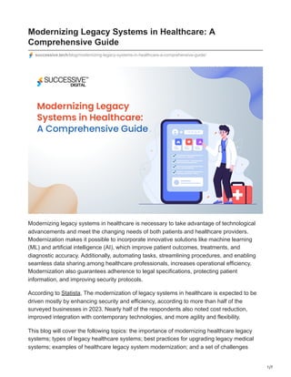 1/7
Modernizing Legacy Systems in Healthcare: A
Comprehensive Guide
successive.tech/blog/modernizing-legacy-systems-in-healthcare-a-comprehensive-guide/
Modernizing legacy systems in healthcare is necessary to take advantage of technological
advancements and meet the changing needs of both patients and healthcare providers.
Modernization makes it possible to incorporate innovative solutions like machine learning
(ML) and artificial intelligence (AI), which improve patient outcomes, treatments, and
diagnostic accuracy. Additionally, automating tasks, streamlining procedures, and enabling
seamless data sharing among healthcare professionals, increases operational efficiency.
Modernization also guarantees adherence to legal specifications, protecting patient
information, and improving security protocols.
According to Statista, The modernization of legacy systems in healthcare is expected to be
driven mostly by enhancing security and efficiency, according to more than half of the
surveyed businesses in 2023. Nearly half of the respondents also noted cost reduction,
improved integration with contemporary technologies, and more agility and flexibility.
This blog will cover the following topics: the importance of modernizing healthcare legacy
systems; types of legacy healthcare systems; best practices for upgrading legacy medical
systems; examples of healthcare legacy system modernization; and a set of challenges
 