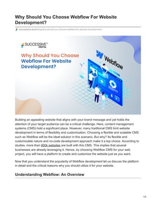 1/4
Why Should You Choose Webflow For Website
Development?
successive.tech/blog/why-should-you-choose-webflow-for-website-development/
Building an appealing website that aligns with your brand message and yet holds the
attention of your target audience can be a critical challenge. Here, content management
systems (CMS) hold a significant place. However, many traditional CMS limit website
development in terms of flexibility and customization. Choosing a flexible and scalable CMS
such as Webflow will be the ideal solution in this scenario. But why? Its flexible and
customizable nature and no-code development approach make it a top choice. According to
studies, more than 800k websites are built with this CMS. This implies that several
businesses are already leveraging it. Hence, by choosing Webflow CMS for your web
project, you will have a platform to create and customize the website just as you want.
Now that you understand the popularity of Webflow development let us discuss the platform
in detail and the critical reasons why you should utilize it for your website.
Understanding Webflow: An Overview
 