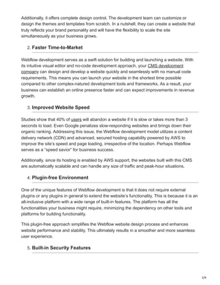 3/4
Additionally, it offers complete design control. The development team can customize or
design the themes and templates from scratch. In a nutshell, they can create a website that
truly reflects your brand personality and will have the flexibility to scale the site
simultaneously as your business grows.
2. Faster Time-to-Market
Webflow development serves as a swift solution for building and launching a website. With
its intuitive visual editor and no-code development approach, your CMS development
company can design and develop a website quickly and seamlessly with no manual code
requirements. This means you can launch your website in the shortest time possible
compared to other complex-natured development tools and frameworks. As a result, your
business can establish an online presence faster and can expect improvements in revenue
growth.
3. Improved Website Speed
Studies show that 40% of users will abandon a website if it is slow or takes more than 3
seconds to load. Even Google penalizes slow-responding websites and brings down their
organic ranking. Addressing this issue, the Webflow development model utilizes a content
delivery network (CDN) and advanced, secured hosting capability powered by AWS to
improve the site’s speed and page loading, irrespective of the location. Perhaps Webflow
serves as a “speed savior” for business success.
Additionally, since its hosting is enabled by AWS support, the websites built with this CMS
are automatically scalable and can handle any size of traffic and peak-hour situations.
4. Plugin-free Environment
One of the unique features of Webflow development is that it does not require external
plugins or any plugins in general to extend the website’s functionality. This is because it is an
all-inclusive platform with a wide range of built-in features. The platform has all the
functionalities your business might require, minimizing the dependency on other tools and
platforms for building functionality.
This plugin-free approach simplifies the Webflow website design process and enhances
website performance and stability. This ultimately results in a smoother and more seamless
user experience.
5. Built-in Security Features
 