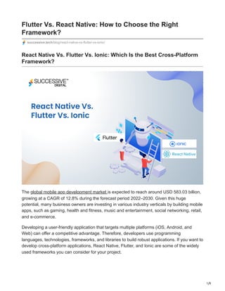 1/9
Flutter Vs. React Native: How to Choose the Right
Framework?
successive.tech/blog/react-native-vs-flutter-vs-ionic/
React Native Vs. Flutter Vs. Ionic: Which Is the Best Cross-Platform
Framework?
The global mobile app development market is expected to reach around USD 583.03 billion,
growing at a CAGR of 12.8% during the forecast period 2022–2030. Given this huge
potential, many business owners are investing in various industry verticals by building mobile
apps, such as gaming, health and fitness, music and entertainment, social networking, retail,
and e-commerce.
Developing a user-friendly application that targets multiple platforms (iOS, Android, and
Web) can offer a competitive advantage. Therefore, developers use programming
languages, technologies, frameworks, and libraries to build robust applications. If you want to
develop cross-platform applications, React Native, Flutter, and Ionic are some of the widely
used frameworks you can consider for your project.
 