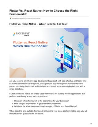 1/7
Flutter Vs. React Native: How to Choose the Right
Framework?
successive.tech/blog/flutter-vs-react-native/
Flutter Vs. React Native – Which is Better For You?
Are you seeking an effective app development approach with cost-effective and faster time-
to-market benefits? Over the years, cross-platform app development frameworks have
gained popularity due to their ability to build and launch apps on multiple platforms with a
single codebase.
Flutter and React Native are widely used frameworks for building mobile applications that
perform seamlessly across various platforms.
However, which framework is the best choice for your business?
How can you implement it to get the maximum benefit?
What are the advantages and disadvantages of Flutter and React Native?
When deciding on a suitable framework for building your cross-platform mobile app, you will
likely face man questions like the above.
 
