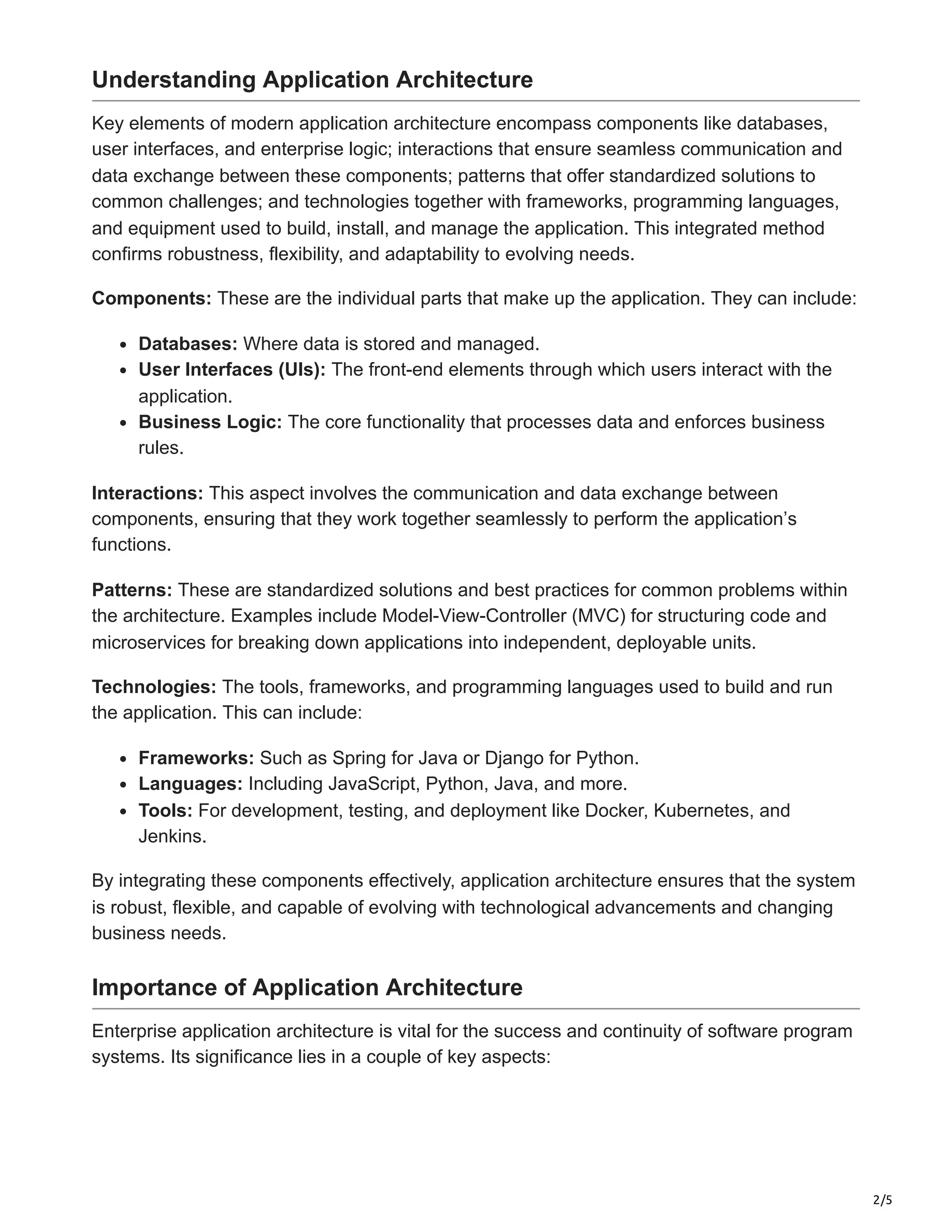 2/5
Understanding Application Architecture
Key elements of modern application architecture encompass components like databases,
user interfaces, and enterprise logic; interactions that ensure seamless communication and
data exchange between these components; patterns that offer standardized solutions to
common challenges; and technologies together with frameworks, programming languages,
and equipment used to build, install, and manage the application. This integrated method
confirms robustness, flexibility, and adaptability to evolving needs.
Components: These are the individual parts that make up the application. They can include:
Databases: Where data is stored and managed.
User Interfaces (UIs): The front-end elements through which users interact with the
application.
Business Logic: The core functionality that processes data and enforces business
rules.
Interactions: This aspect involves the communication and data exchange between
components, ensuring that they work together seamlessly to perform the application’s
functions.
Patterns: These are standardized solutions and best practices for common problems within
the architecture. Examples include Model-View-Controller (MVC) for structuring code and
microservices for breaking down applications into independent, deployable units.
Technologies: The tools, frameworks, and programming languages used to build and run
the application. This can include:
Frameworks: Such as Spring for Java or Django for Python.
Languages: Including JavaScript, Python, Java, and more.
Tools: For development, testing, and deployment like Docker, Kubernetes, and
Jenkins.
By integrating these components effectively, application architecture ensures that the system
is robust, flexible, and capable of evolving with technological advancements and changing
business needs.
Importance of Application Architecture
Enterprise application architecture is vital for the success and continuity of software program
systems. Its significance lies in a couple of key aspects:
 