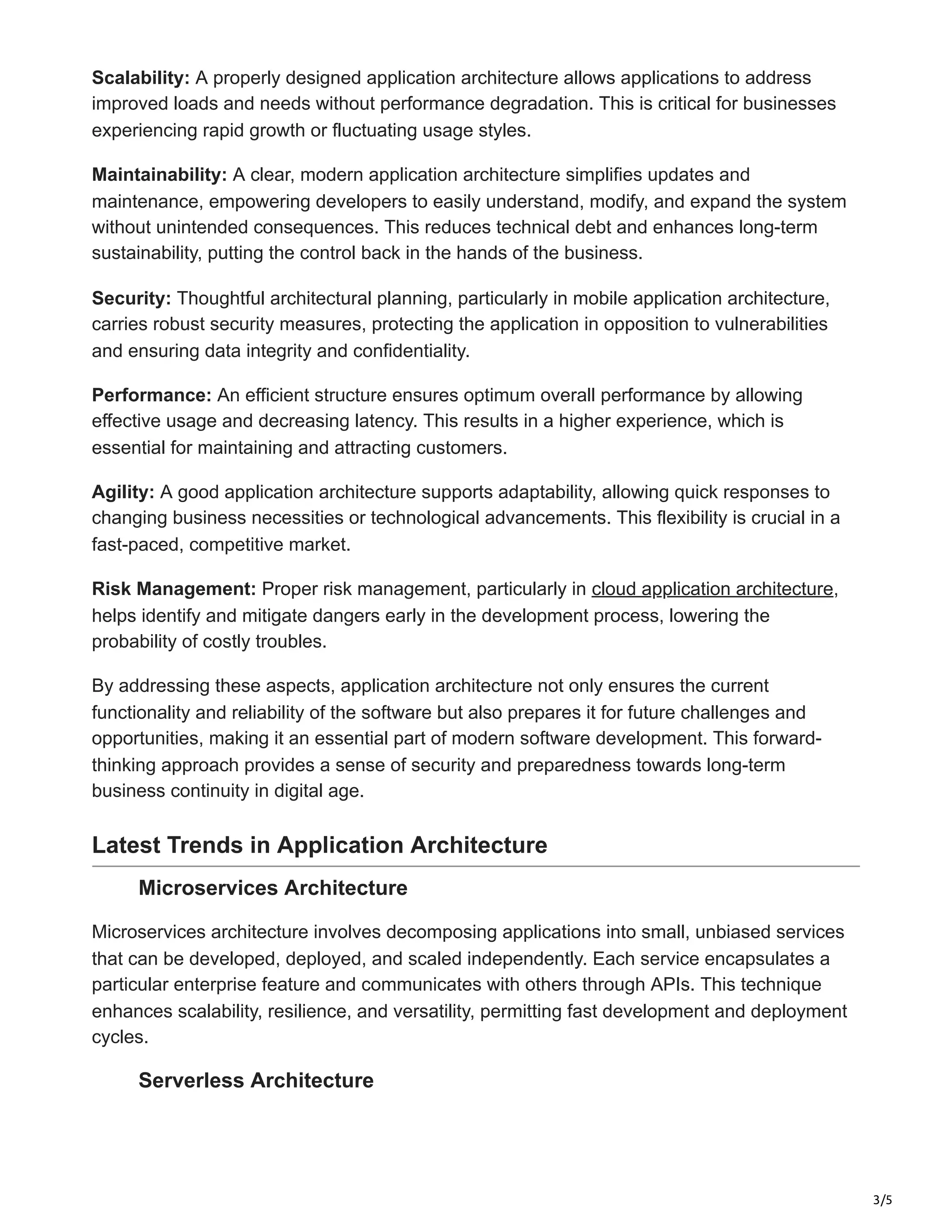 3/5
Scalability: A properly designed application architecture allows applications to address
improved loads and needs without performance degradation. This is critical for businesses
experiencing rapid growth or fluctuating usage styles.
Maintainability: A clear, modern application architecture simplifies updates and
maintenance, empowering developers to easily understand, modify, and expand the system
without unintended consequences. This reduces technical debt and enhances long-term
sustainability, putting the control back in the hands of the business.
Security: Thoughtful architectural planning, particularly in mobile application architecture,
carries robust security measures, protecting the application in opposition to vulnerabilities
and ensuring data integrity and confidentiality.
Performance: An efficient structure ensures optimum overall performance by allowing
effective usage and decreasing latency. This results in a higher experience, which is
essential for maintaining and attracting customers.
Agility: A good application architecture supports adaptability, allowing quick responses to
changing business necessities or technological advancements. This flexibility is crucial in a
fast-paced, competitive market.
Risk Management: Proper risk management, particularly in cloud application architecture,
helps identify and mitigate dangers early in the development process, lowering the
probability of costly troubles.
By addressing these aspects, application architecture not only ensures the current
functionality and reliability of the software but also prepares it for future challenges and
opportunities, making it an essential part of modern software development. This forward-
thinking approach provides a sense of security and preparedness towards long-term
business continuity in digital age.
Latest Trends in Application Architecture
Microservices Architecture
Microservices architecture involves decomposing applications into small, unbiased services
that can be developed, deployed, and scaled independently. Each service encapsulates a
particular enterprise feature and communicates with others through APIs. This technique
enhances scalability, resilience, and versatility, permitting fast development and deployment
cycles.
Serverless Architecture
 