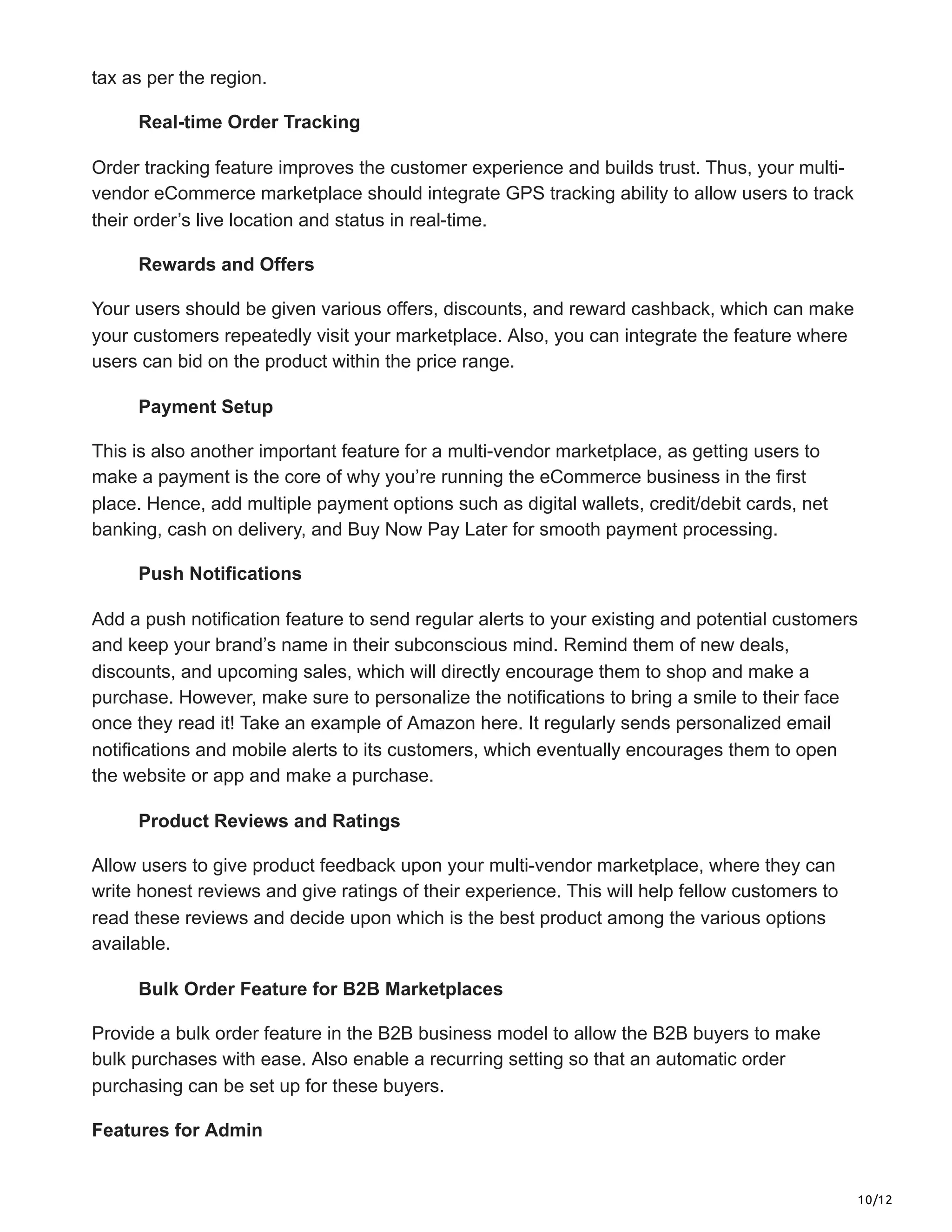 10/12
tax as per the region.
Real-time Order Tracking
Order tracking feature improves the customer experience and builds trust. Thus, your multi-
vendor eCommerce marketplace should integrate GPS tracking ability to allow users to track
their order’s live location and status in real-time.
Rewards and Offers
Your users should be given various offers, discounts, and reward cashback, which can make
your customers repeatedly visit your marketplace. Also, you can integrate the feature where
users can bid on the product within the price range.
Payment Setup
This is also another important feature for a multi-vendor marketplace, as getting users to
make a payment is the core of why you’re running the eCommerce business in the first
place. Hence, add multiple payment options such as digital wallets, credit/debit cards, net
banking, cash on delivery, and Buy Now Pay Later for smooth payment processing.
Push Notifications
Add a push notification feature to send regular alerts to your existing and potential customers
and keep your brand’s name in their subconscious mind. Remind them of new deals,
discounts, and upcoming sales, which will directly encourage them to shop and make a
purchase. However, make sure to personalize the notifications to bring a smile to their face
once they read it! Take an example of Amazon here. It regularly sends personalized email
notifications and mobile alerts to its customers, which eventually encourages them to open
the website or app and make a purchase.
Product Reviews and Ratings
Allow users to give product feedback upon your multi-vendor marketplace, where they can
write honest reviews and give ratings of their experience. This will help fellow customers to
read these reviews and decide upon which is the best product among the various options
available.
Bulk Order Feature for B2B Marketplaces
Provide a bulk order feature in the B2B business model to allow the B2B buyers to make
bulk purchases with ease. Also enable a recurring setting so that an automatic order
purchasing can be set up for these buyers.
Features for Admin
 