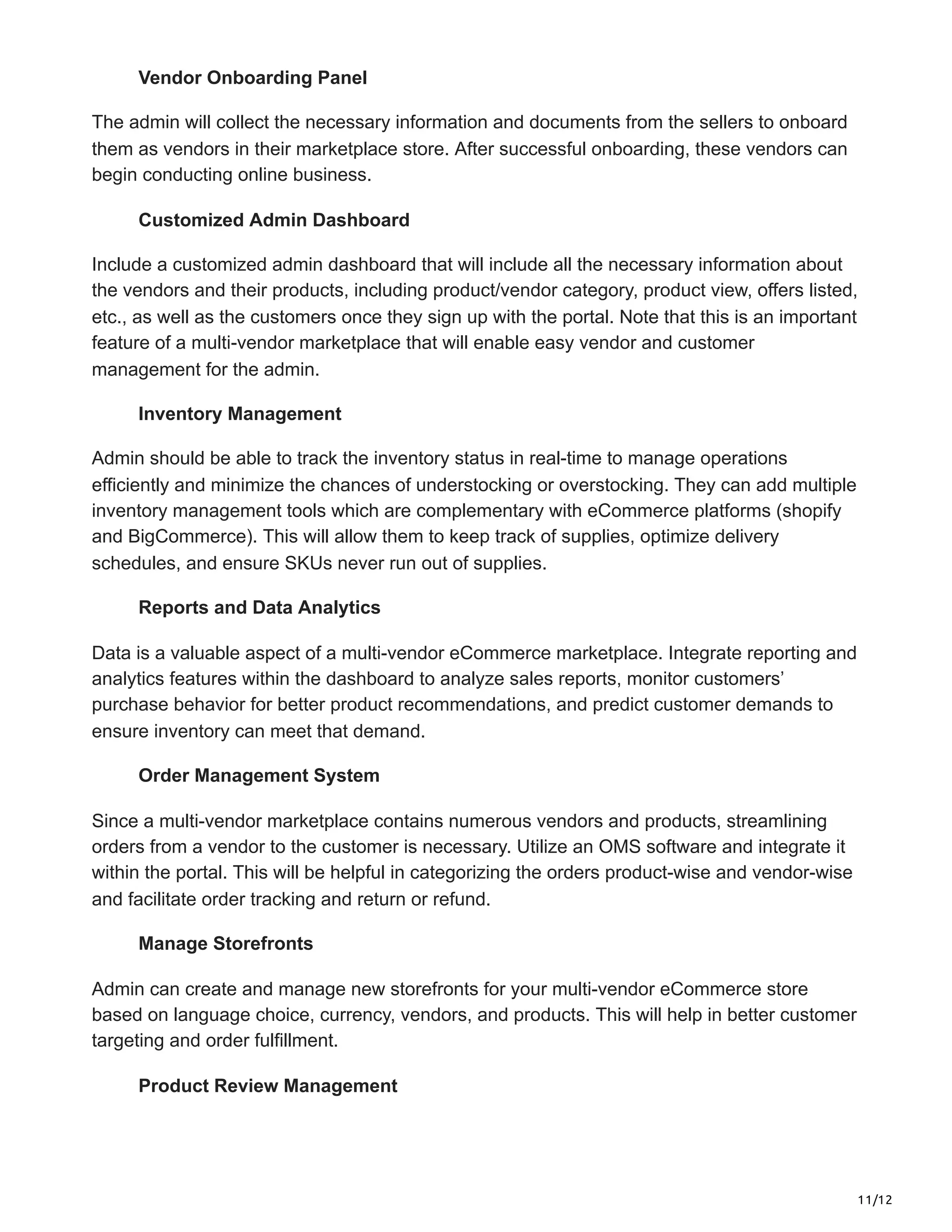 11/12
Vendor Onboarding Panel
The admin will collect the necessary information and documents from the sellers to onboard
them as vendors in their marketplace store. After successful onboarding, these vendors can
begin conducting online business.
Customized Admin Dashboard
Include a customized admin dashboard that will include all the necessary information about
the vendors and their products, including product/vendor category, product view, offers listed,
etc., as well as the customers once they sign up with the portal. Note that this is an important
feature of a multi-vendor marketplace that will enable easy vendor and customer
management for the admin.
Inventory Management
Admin should be able to track the inventory status in real-time to manage operations
efficiently and minimize the chances of understocking or overstocking. They can add multiple
inventory management tools which are complementary with eCommerce platforms (shopify
and BigCommerce). This will allow them to keep track of supplies, optimize delivery
schedules, and ensure SKUs never run out of supplies.
Reports and Data Analytics
Data is a valuable aspect of a multi-vendor eCommerce marketplace. Integrate reporting and
analytics features within the dashboard to analyze sales reports, monitor customers’
purchase behavior for better product recommendations, and predict customer demands to
ensure inventory can meet that demand.
Order Management System
Since a multi-vendor marketplace contains numerous vendors and products, streamlining
orders from a vendor to the customer is necessary. Utilize an OMS software and integrate it
within the portal. This will be helpful in categorizing the orders product-wise and vendor-wise
and facilitate order tracking and return or refund.
Manage Storefronts
Admin can create and manage new storefronts for your multi-vendor eCommerce store
based on language choice, currency, vendors, and products. This will help in better customer
targeting and order fulfillment.
Product Review Management
 