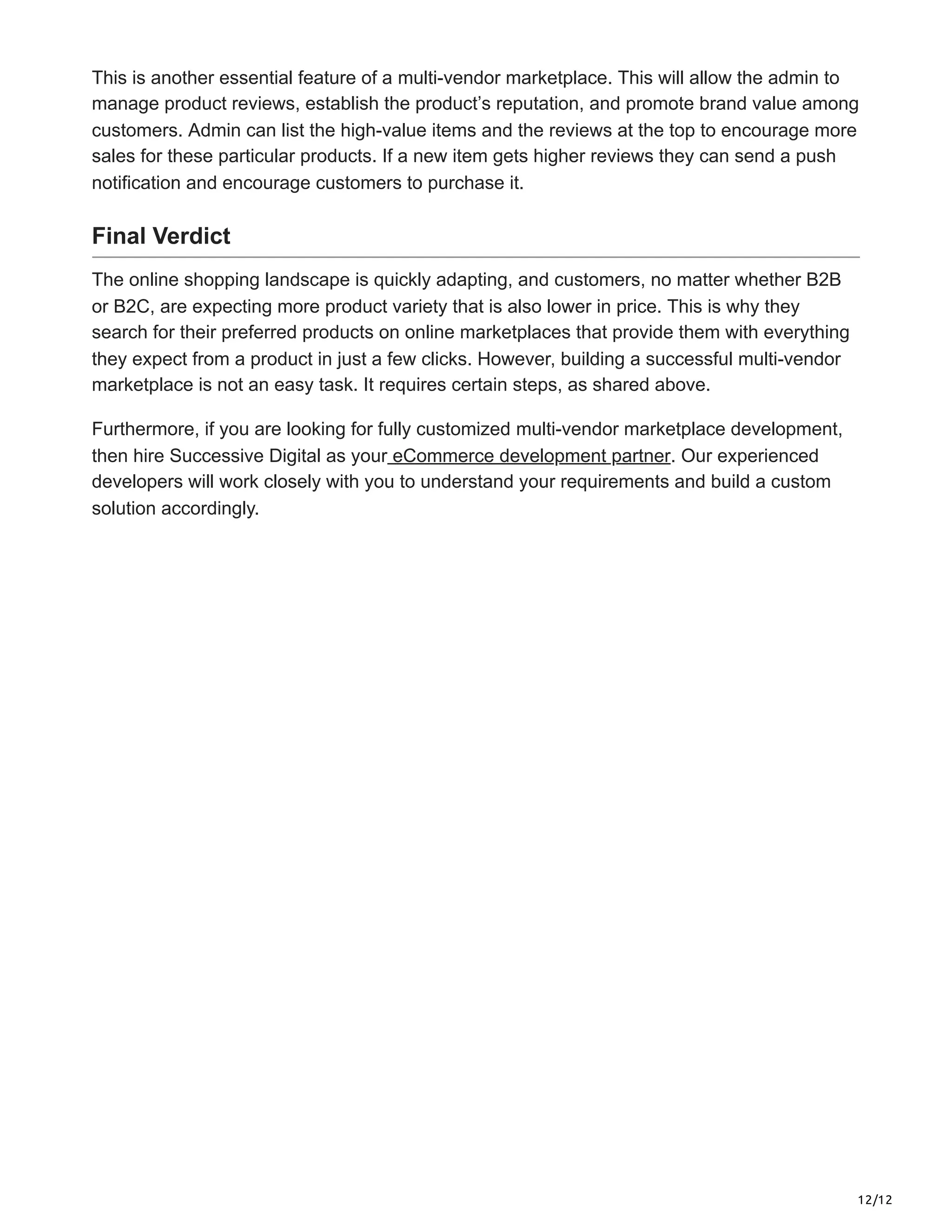 12/12
This is another essential feature of a multi-vendor marketplace. This will allow the admin to
manage product reviews, establish the product’s reputation, and promote brand value among
customers. Admin can list the high-value items and the reviews at the top to encourage more
sales for these particular products. If a new item gets higher reviews they can send a push
notification and encourage customers to purchase it.
Final Verdict
The online shopping landscape is quickly adapting, and customers, no matter whether B2B
or B2C, are expecting more product variety that is also lower in price. This is why they
search for their preferred products on online marketplaces that provide them with everything
they expect from a product in just a few clicks. However, building a successful multi-vendor
marketplace is not an easy task. It requires certain steps, as shared above.
Furthermore, if you are looking for fully customized multi-vendor marketplace development,
then hire Successive Digital as your eCommerce development partner. Our experienced
developers will work closely with you to understand your requirements and build a custom
solution accordingly.
 
