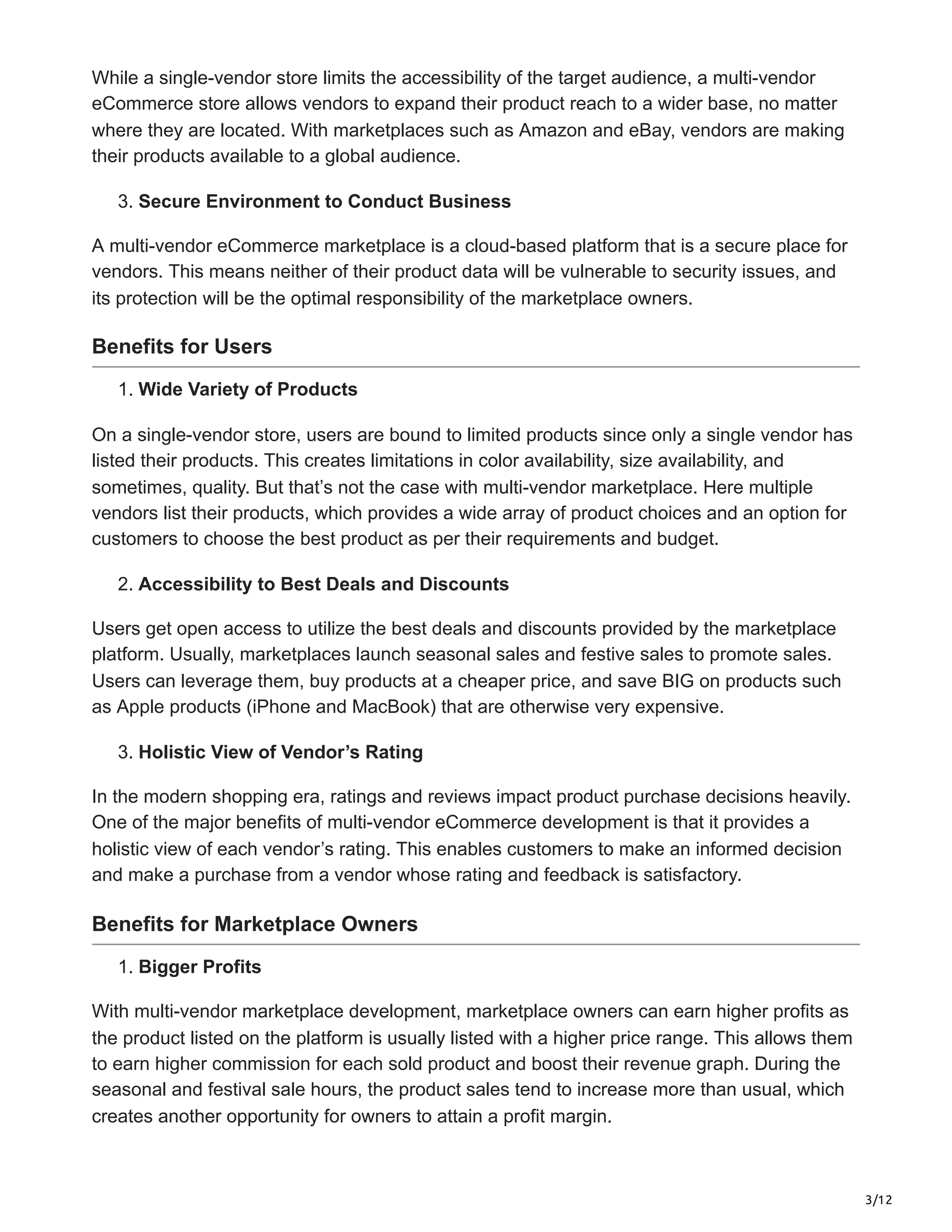 3/12
While a single-vendor store limits the accessibility of the target audience, a multi-vendor
eCommerce store allows vendors to expand their product reach to a wider base, no matter
where they are located. With marketplaces such as Amazon and eBay, vendors are making
their products available to a global audience.
3. Secure Environment to Conduct Business
A multi-vendor eCommerce marketplace is a cloud-based platform that is a secure place for
vendors. This means neither of their product data will be vulnerable to security issues, and
its protection will be the optimal responsibility of the marketplace owners.
Benefits for Users
1. Wide Variety of Products
On a single-vendor store, users are bound to limited products since only a single vendor has
listed their products. This creates limitations in color availability, size availability, and
sometimes, quality. But that’s not the case with multi-vendor marketplace. Here multiple
vendors list their products, which provides a wide array of product choices and an option for
customers to choose the best product as per their requirements and budget.
2. Accessibility to Best Deals and Discounts
Users get open access to utilize the best deals and discounts provided by the marketplace
platform. Usually, marketplaces launch seasonal sales and festive sales to promote sales.
Users can leverage them, buy products at a cheaper price, and save BIG on products such
as Apple products (iPhone and MacBook) that are otherwise very expensive.
3. Holistic View of Vendor’s Rating
In the modern shopping era, ratings and reviews impact product purchase decisions heavily.
One of the major benefits of multi-vendor eCommerce development is that it provides a
holistic view of each vendor’s rating. This enables customers to make an informed decision
and make a purchase from a vendor whose rating and feedback is satisfactory.
Benefits for Marketplace Owners
1. Bigger Profits
With multi-vendor marketplace development, marketplace owners can earn higher profits as
the product listed on the platform is usually listed with a higher price range. This allows them
to earn higher commission for each sold product and boost their revenue graph. During the
seasonal and festival sale hours, the product sales tend to increase more than usual, which
creates another opportunity for owners to attain a profit margin.
 