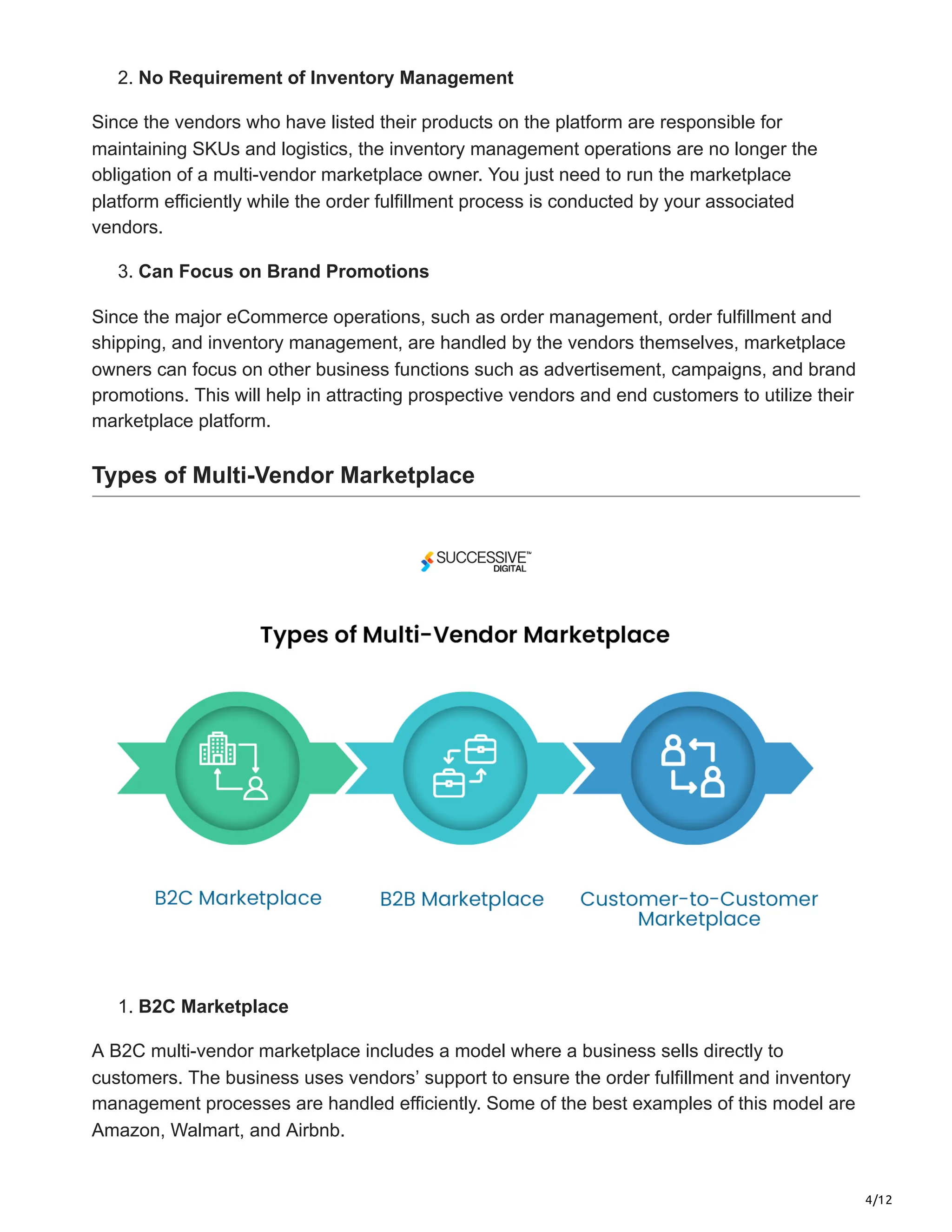 4/12
2. No Requirement of Inventory Management
Since the vendors who have listed their products on the platform are responsible for
maintaining SKUs and logistics, the inventory management operations are no longer the
obligation of a multi-vendor marketplace owner. You just need to run the marketplace
platform efficiently while the order fulfillment process is conducted by your associated
vendors.
3. Can Focus on Brand Promotions
Since the major eCommerce operations, such as order management, order fulfillment and
shipping, and inventory management, are handled by the vendors themselves, marketplace
owners can focus on other business functions such as advertisement, campaigns, and brand
promotions. This will help in attracting prospective vendors and end customers to utilize their
marketplace platform.
Types of Multi-Vendor Marketplace
1. B2C Marketplace
A B2C multi-vendor marketplace includes a model where a business sells directly to
customers. The business uses vendors’ support to ensure the order fulfillment and inventory
management processes are handled efficiently. Some of the best examples of this model are
Amazon, Walmart, and Airbnb.
 