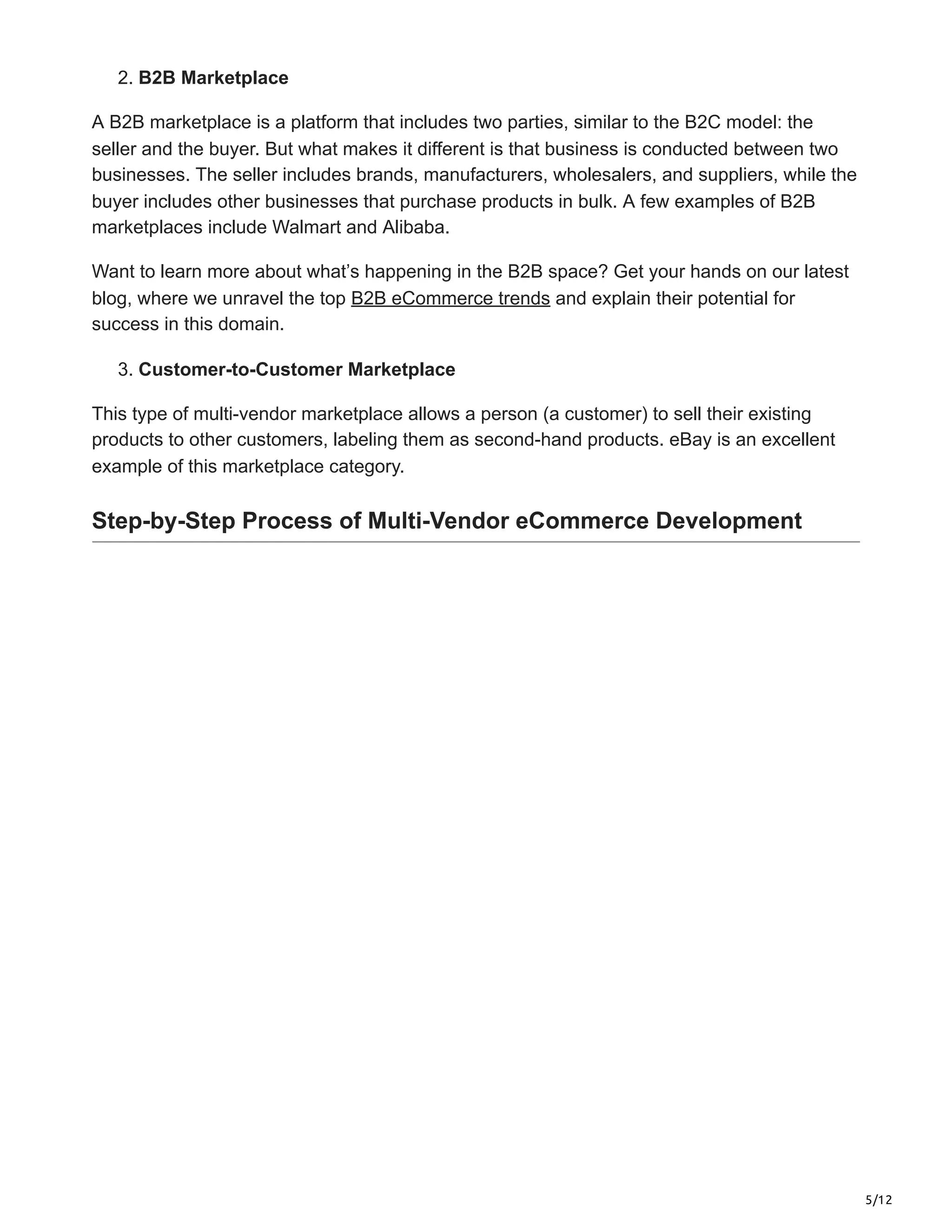5/12
2. B2B Marketplace
A B2B marketplace is a platform that includes two parties, similar to the B2C model: the
seller and the buyer. But what makes it different is that business is conducted between two
businesses. The seller includes brands, manufacturers, wholesalers, and suppliers, while the
buyer includes other businesses that purchase products in bulk. A few examples of B2B
marketplaces include Walmart and Alibaba.
Want to learn more about what’s happening in the B2B space? Get your hands on our latest
blog, where we unravel the top B2B eCommerce trends and explain their potential for
success in this domain.
3. Customer-to-Customer Marketplace
This type of multi-vendor marketplace allows a person (a customer) to sell their existing
products to other customers, labeling them as second-hand products. eBay is an excellent
example of this marketplace category.
Step-by-Step Process of Multi-Vendor eCommerce Development
 