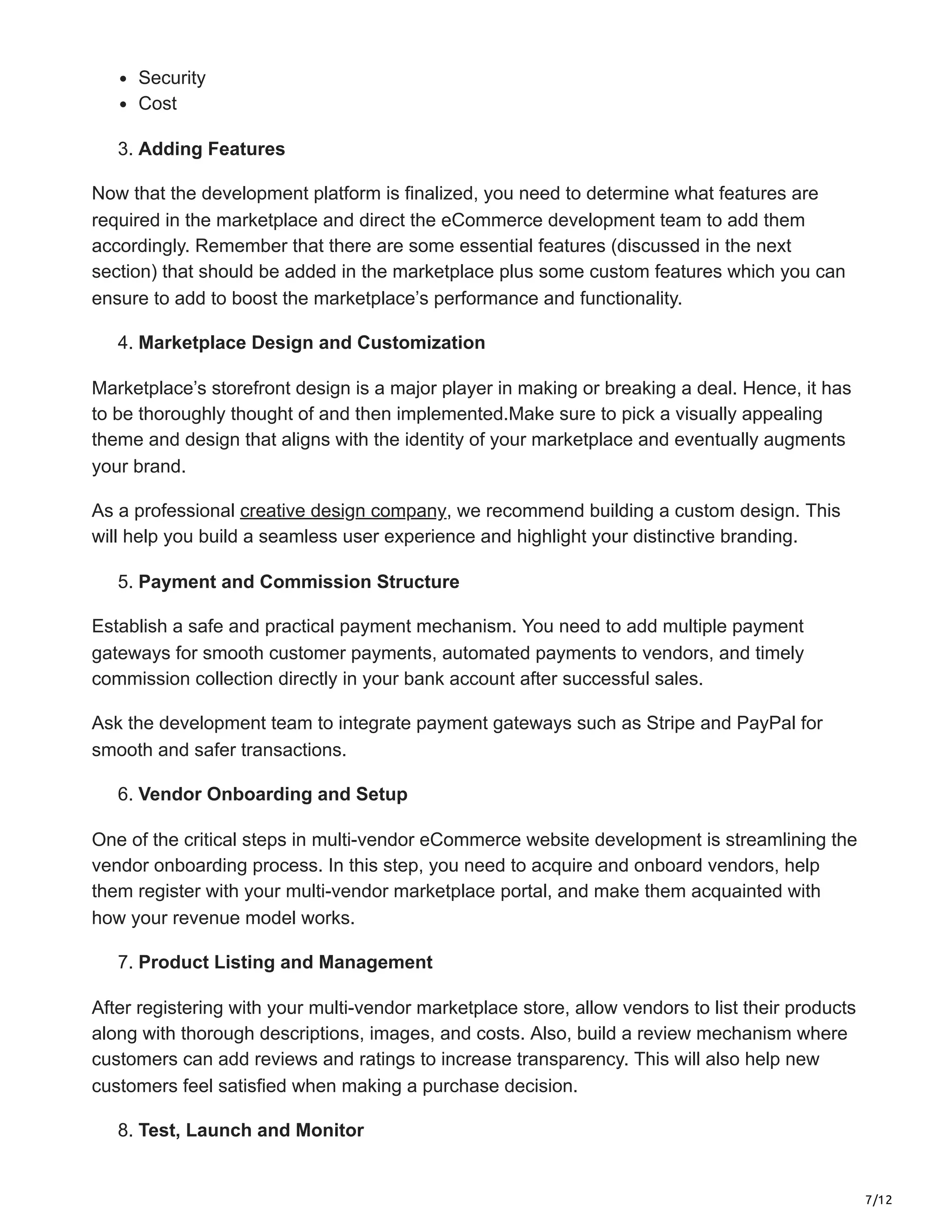7/12
Security
Cost
3. Adding Features
Now that the development platform is finalized, you need to determine what features are
required in the marketplace and direct the eCommerce development team to add them
accordingly. Remember that there are some essential features (discussed in the next
section) that should be added in the marketplace plus some custom features which you can
ensure to add to boost the marketplace’s performance and functionality.
4. Marketplace Design and Customization
Marketplace’s storefront design is a major player in making or breaking a deal. Hence, it has
to be thoroughly thought of and then implemented.Make sure to pick a visually appealing
theme and design that aligns with the identity of your marketplace and eventually augments
your brand.
As a professional creative design company, we recommend building a custom design. This
will help you build a seamless user experience and highlight your distinctive branding.
5. Payment and Commission Structure
Establish a safe and practical payment mechanism. You need to add multiple payment
gateways for smooth customer payments, automated payments to vendors, and timely
commission collection directly in your bank account after successful sales.
Ask the development team to integrate payment gateways such as Stripe and PayPal for
smooth and safer transactions.
6. Vendor Onboarding and Setup
One of the critical steps in multi-vendor eCommerce website development is streamlining the
vendor onboarding process. In this step, you need to acquire and onboard vendors, help
them register with your multi-vendor marketplace portal, and make them acquainted with
how your revenue model works.
7. Product Listing and Management
After registering with your multi-vendor marketplace store, allow vendors to list their products
along with thorough descriptions, images, and costs. Also, build a review mechanism where
customers can add reviews and ratings to increase transparency. This will also help new
customers feel satisfied when making a purchase decision.
8. Test, Launch and Monitor
 