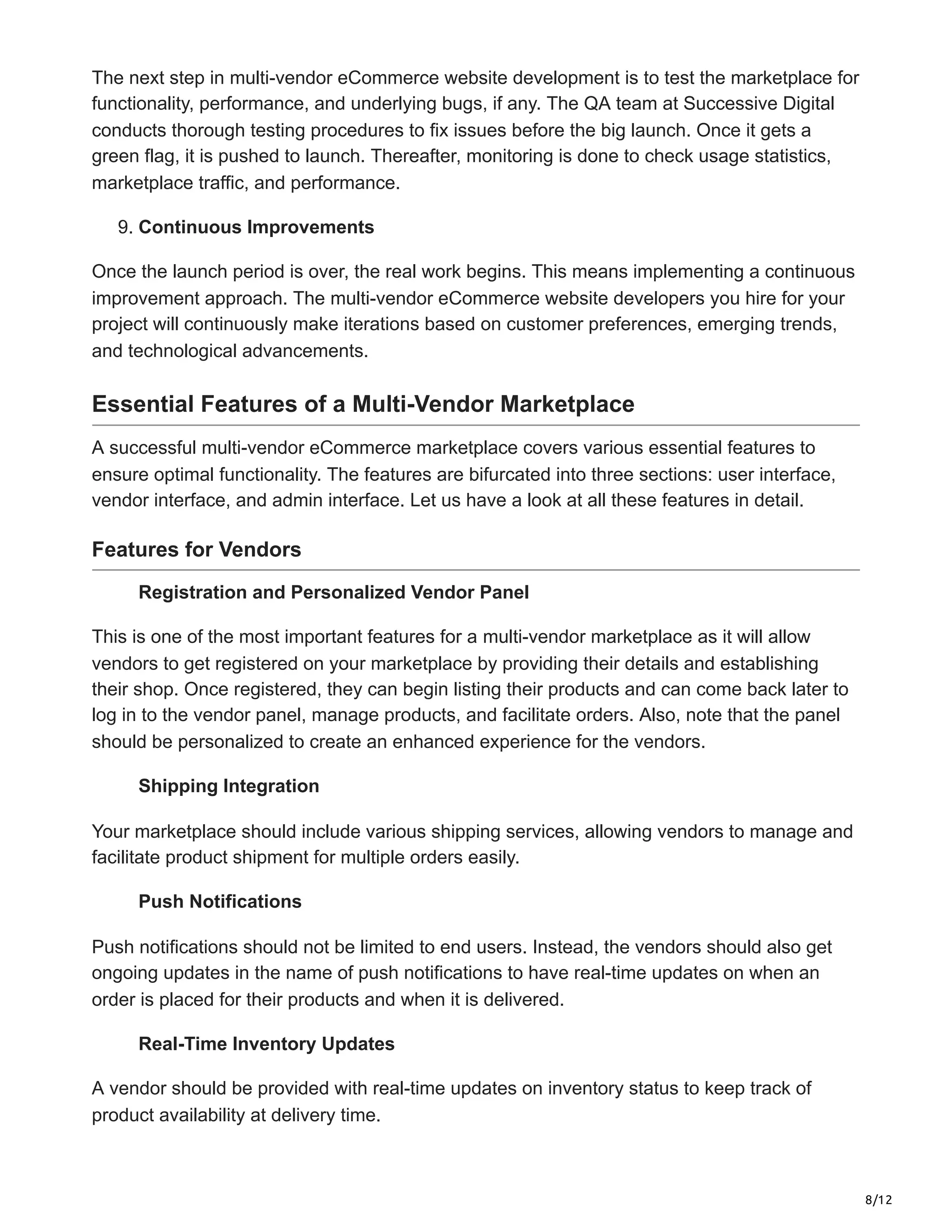 8/12
The next step in multi-vendor eCommerce website development is to test the marketplace for
functionality, performance, and underlying bugs, if any. The QA team at Successive Digital
conducts thorough testing procedures to fix issues before the big launch. Once it gets a
green flag, it is pushed to launch. Thereafter, monitoring is done to check usage statistics,
marketplace traffic, and performance.
9. Continuous Improvements
Once the launch period is over, the real work begins. This means implementing a continuous
improvement approach. The multi-vendor eCommerce website developers you hire for your
project will continuously make iterations based on customer preferences, emerging trends,
and technological advancements.
Essential Features of a Multi-Vendor Marketplace
A successful multi-vendor eCommerce marketplace covers various essential features to
ensure optimal functionality. The features are bifurcated into three sections: user interface,
vendor interface, and admin interface. Let us have a look at all these features in detail.
Features for Vendors
Registration and Personalized Vendor Panel
This is one of the most important features for a multi-vendor marketplace as it will allow
vendors to get registered on your marketplace by providing their details and establishing
their shop. Once registered, they can begin listing their products and can come back later to
log in to the vendor panel, manage products, and facilitate orders. Also, note that the panel
should be personalized to create an enhanced experience for the vendors.
Shipping Integration
Your marketplace should include various shipping services, allowing vendors to manage and
facilitate product shipment for multiple orders easily.
Push Notifications
Push notifications should not be limited to end users. Instead, the vendors should also get
ongoing updates in the name of push notifications to have real-time updates on when an
order is placed for their products and when it is delivered.
Real-Time Inventory Updates
A vendor should be provided with real-time updates on inventory status to keep track of
product availability at delivery time.
 