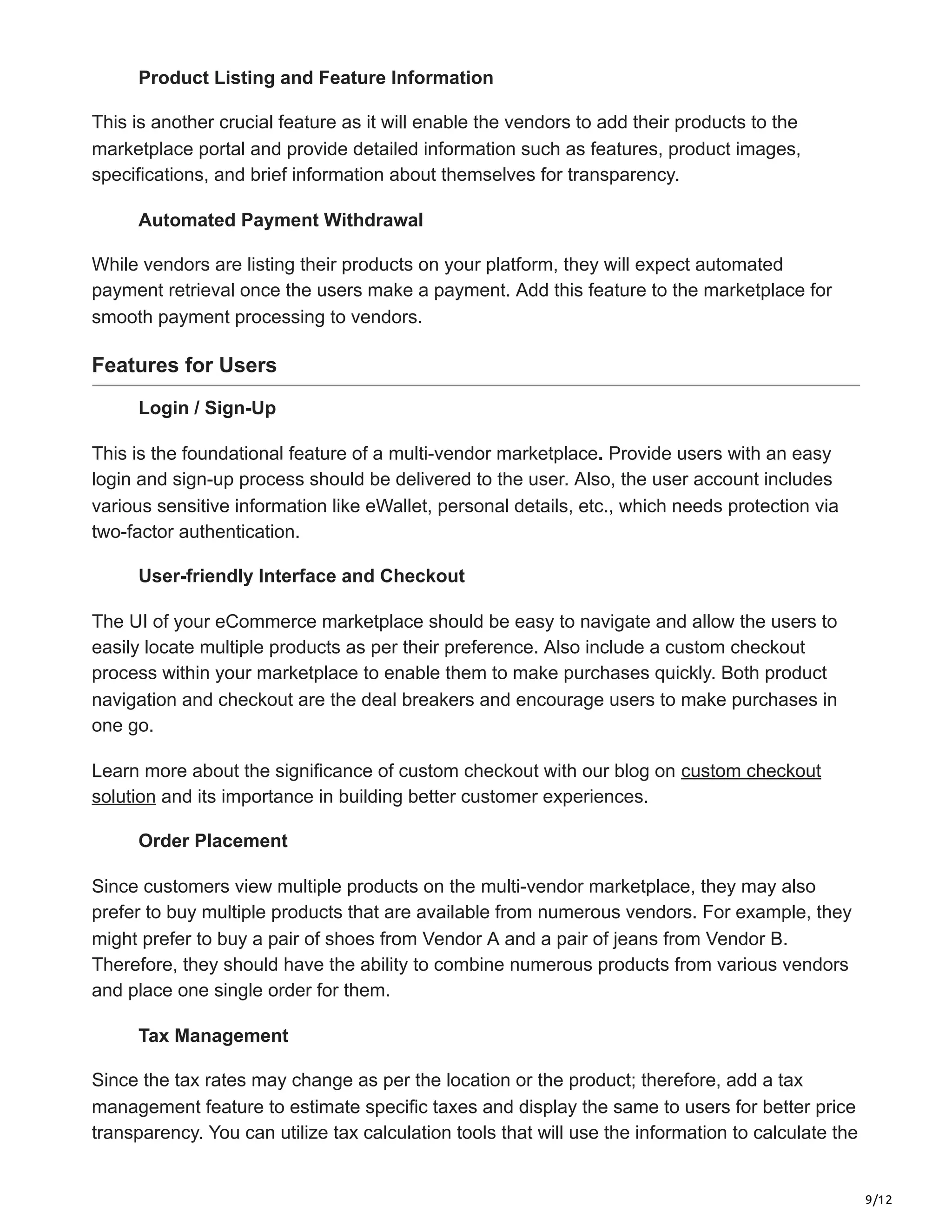 9/12
Product Listing and Feature Information
This is another crucial feature as it will enable the vendors to add their products to the
marketplace portal and provide detailed information such as features, product images,
specifications, and brief information about themselves for transparency.
Automated Payment Withdrawal
While vendors are listing their products on your platform, they will expect automated
payment retrieval once the users make a payment. Add this feature to the marketplace for
smooth payment processing to vendors.
Features for Users
Login / Sign-Up
This is the foundational feature of a multi-vendor marketplace. Provide users with an easy
login and sign-up process should be delivered to the user. Also, the user account includes
various sensitive information like eWallet, personal details, etc., which needs protection via
two-factor authentication.
User-friendly Interface and Checkout
The UI of your eCommerce marketplace should be easy to navigate and allow the users to
easily locate multiple products as per their preference. Also include a custom checkout
process within your marketplace to enable them to make purchases quickly. Both product
navigation and checkout are the deal breakers and encourage users to make purchases in
one go.
Learn more about the significance of custom checkout with our blog on custom checkout
solution and its importance in building better customer experiences.
Order Placement
Since customers view multiple products on the multi-vendor marketplace, they may also
prefer to buy multiple products that are available from numerous vendors. For example, they
might prefer to buy a pair of shoes from Vendor A and a pair of jeans from Vendor B.
Therefore, they should have the ability to combine numerous products from various vendors
and place one single order for them.
Tax Management
Since the tax rates may change as per the location or the product; therefore, add a tax
management feature to estimate specific taxes and display the same to users for better price
transparency. You can utilize tax calculation tools that will use the information to calculate the
 