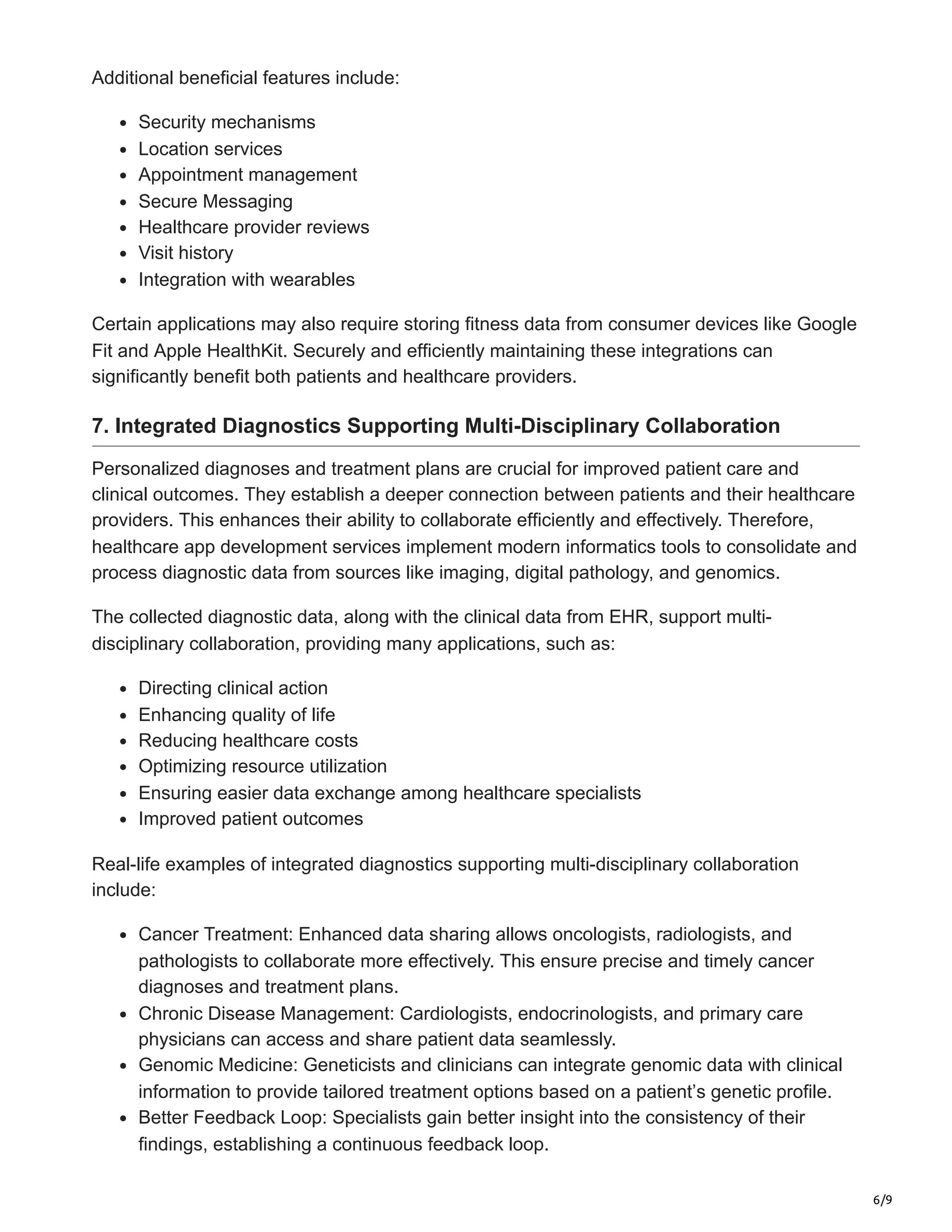 6/9
Additional beneficial features include:
Security mechanisms
Location services
Appointment management
Secure Messaging
Healthcare provider reviews
Visit history
Integration with wearables
Certain applications may also require storing fitness data from consumer devices like Google
Fit and Apple HealthKit. Securely and efficiently maintaining these integrations can
significantly benefit both patients and healthcare providers.
7. Integrated Diagnostics Supporting Multi-Disciplinary Collaboration
Personalized diagnoses and treatment plans are crucial for improved patient care and
clinical outcomes. They establish a deeper connection between patients and their healthcare
providers. This enhances their ability to collaborate efficiently and effectively. Therefore,
healthcare app development services implement modern informatics tools to consolidate and
process diagnostic data from sources like imaging, digital pathology, and genomics.
The collected diagnostic data, along with the clinical data from EHR, support multi-
disciplinary collaboration, providing many applications, such as:
Directing clinical action
Enhancing quality of life
Reducing healthcare costs
Optimizing resource utilization
Ensuring easier data exchange among healthcare specialists
Improved patient outcomes
Real-life examples of integrated diagnostics supporting multi-disciplinary collaboration
include:
Cancer Treatment: Enhanced data sharing allows oncologists, radiologists, and
pathologists to collaborate more effectively. This ensure precise and timely cancer
diagnoses and treatment plans.
Chronic Disease Management: Cardiologists, endocrinologists, and primary care
physicians can access and share patient data seamlessly.
Genomic Medicine: Geneticists and clinicians can integrate genomic data with clinical
information to provide tailored treatment options based on a patient’s genetic profile.
Better Feedback Loop: Specialists gain better insight into the consistency of their
findings, establishing a continuous feedback loop.
 