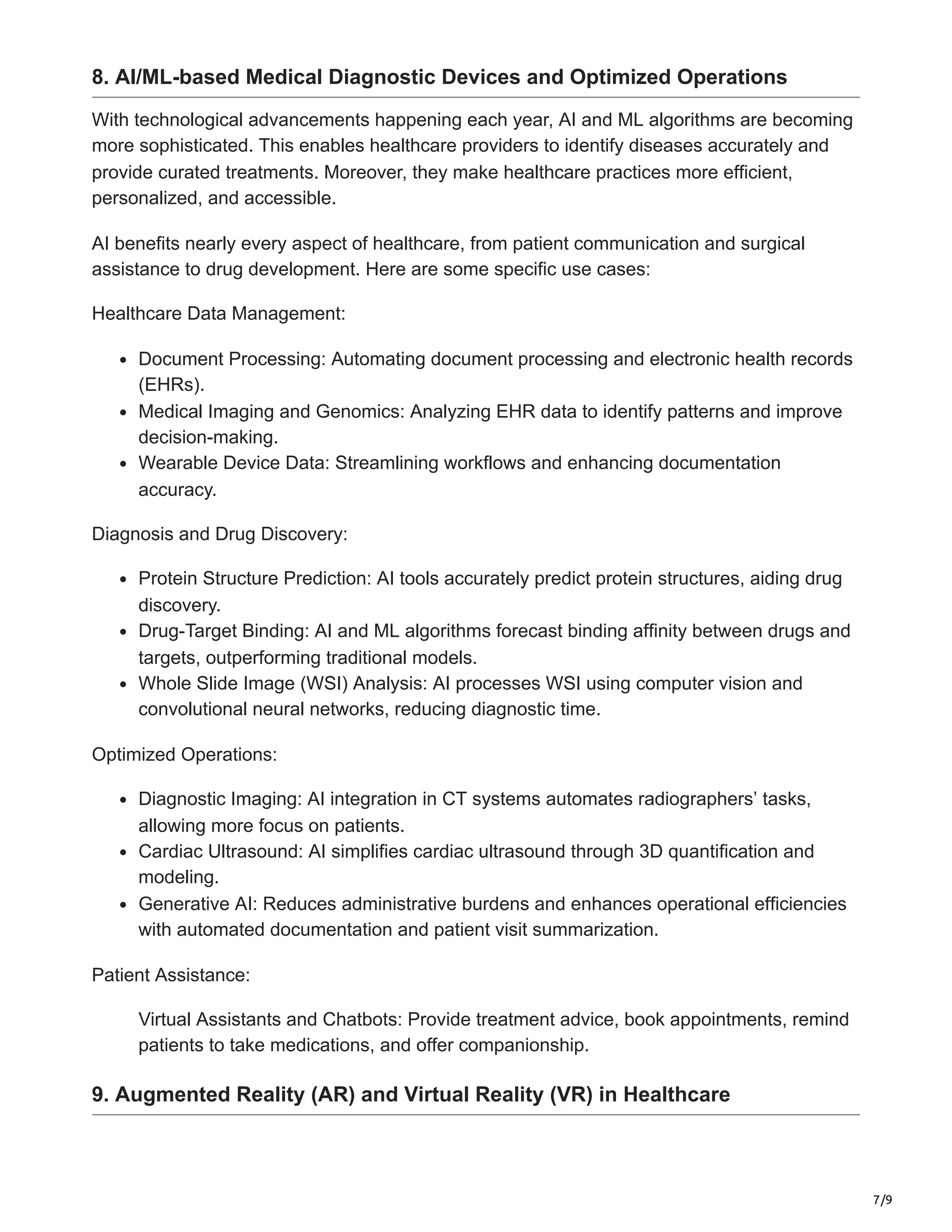 7/9
8. AI/ML-based Medical Diagnostic Devices and Optimized Operations
With technological advancements happening each year, AI and ML algorithms are becoming
more sophisticated. This enables healthcare providers to identify diseases accurately and
provide curated treatments. Moreover, they make healthcare practices more efficient,
personalized, and accessible.
AI benefits nearly every aspect of healthcare, from patient communication and surgical
assistance to drug development. Here are some specific use cases:
Healthcare Data Management:
Document Processing: Automating document processing and electronic health records
(EHRs).
Medical Imaging and Genomics: Analyzing EHR data to identify patterns and improve
decision-making.
Wearable Device Data: Streamlining workflows and enhancing documentation
accuracy.
Diagnosis and Drug Discovery:
Protein Structure Prediction: AI tools accurately predict protein structures, aiding drug
discovery.
Drug-Target Binding: AI and ML algorithms forecast binding affinity between drugs and
targets, outperforming traditional models.
Whole Slide Image (WSI) Analysis: AI processes WSI using computer vision and
convolutional neural networks, reducing diagnostic time.
Optimized Operations:
Diagnostic Imaging: AI integration in CT systems automates radiographers’ tasks,
allowing more focus on patients.
Cardiac Ultrasound: AI simplifies cardiac ultrasound through 3D quantification and
modeling.
Generative AI: Reduces administrative burdens and enhances operational efficiencies
with automated documentation and patient visit summarization.
Patient Assistance:
Virtual Assistants and Chatbots: Provide treatment advice, book appointments, remind
patients to take medications, and offer companionship.
9. Augmented Reality (AR) and Virtual Reality (VR) in Healthcare
 