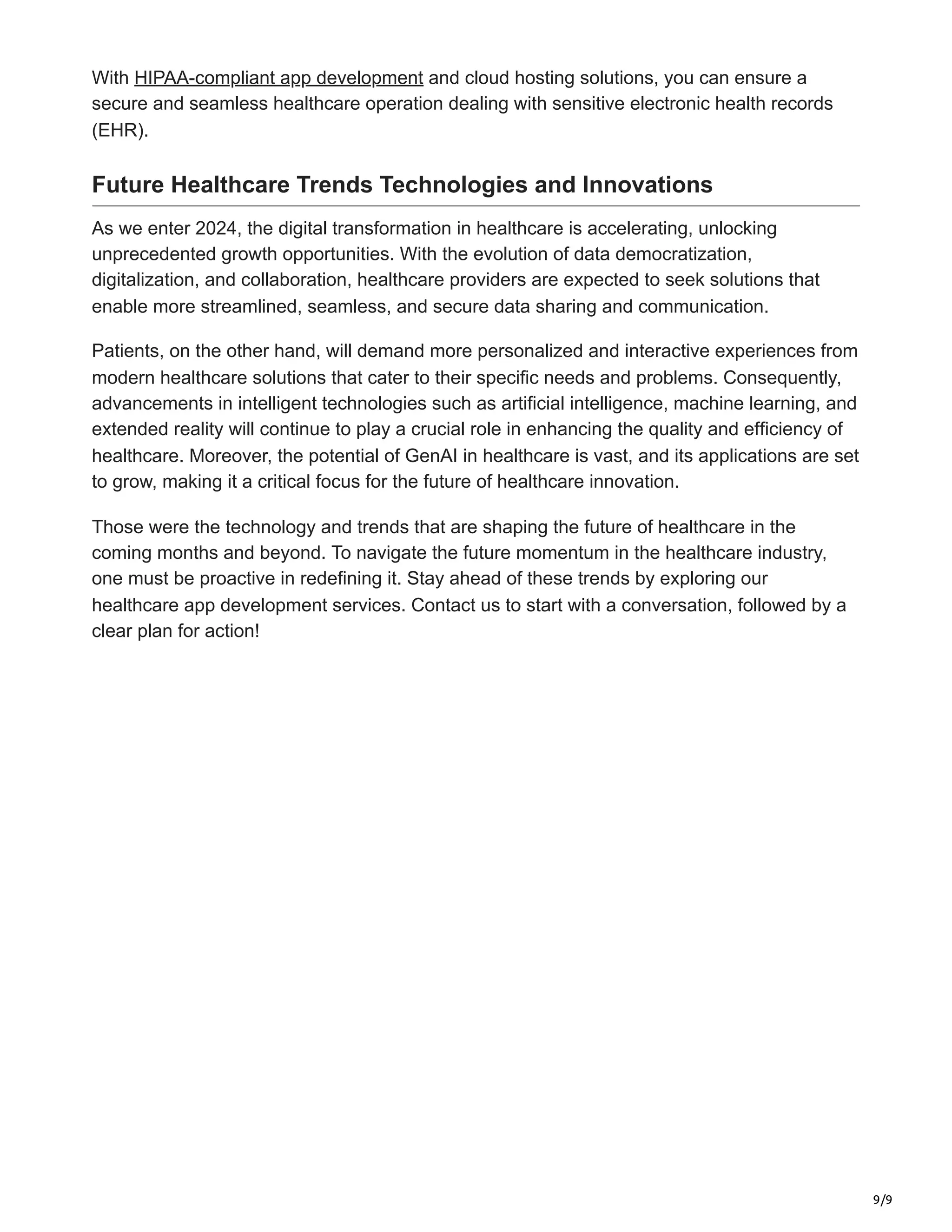9/9
With HIPAA-compliant app development and cloud hosting solutions, you can ensure a
secure and seamless healthcare operation dealing with sensitive electronic health records
(EHR).
Future Healthcare Trends Technologies and Innovations
As we enter 2024, the digital transformation in healthcare is accelerating, unlocking
unprecedented growth opportunities. With the evolution of data democratization,
digitalization, and collaboration, healthcare providers are expected to seek solutions that
enable more streamlined, seamless, and secure data sharing and communication.
Patients, on the other hand, will demand more personalized and interactive experiences from
modern healthcare solutions that cater to their specific needs and problems. Consequently,
advancements in intelligent technologies such as artificial intelligence, machine learning, and
extended reality will continue to play a crucial role in enhancing the quality and efficiency of
healthcare. Moreover, the potential of GenAI in healthcare is vast, and its applications are set
to grow, making it a critical focus for the future of healthcare innovation.
Those were the technology and trends that are shaping the future of healthcare in the
coming months and beyond. To navigate the future momentum in the healthcare industry,
one must be proactive in redefining it. Stay ahead of these trends by exploring our
healthcare app development services. Contact us to start with a conversation, followed by a
clear plan for action!
 