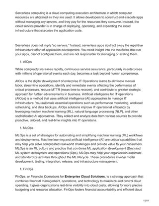 10/11
Serverless computing is a cloud computing execution architecture in which computer
resources are allocated as they are used. It allows developers to construct and execute apps
without managing any servers, and they pay for the resources they consume. Instead, the
cloud service provider is in charge of deploying, operating, and expanding the cloud
infrastructure that executes the application code.
Serverless does not imply “no servers.” Instead, serverless apps abstract away the repetitive
infrastructure effort of application development. You need insight into the machines that run
your apps, cannot configure them, and are not responsible for managing or scaling them.
1. AIOps
While complexity increases rapidly, continuous service assurance, particularly in enterprises
with millions of operational events each day, becomes a task beyond human competence.
AIOps is the digital development of enterprise IT Operations teams to eliminate manual
labor, streamline operations, identify and remediate events affecting the performance of
critical processes, reduce MTTR (mean time to recover), and contribute to greater strategic
approach for further advancements in business. Artificial intelligence for IT operations
(AIOps) is a method that uses artificial intelligence (AI) approaches to manage IT
infrastructure. You automate essential operations such as performance monitoring, workload
scheduling, and data backups. AIOps solutions improve IT operational efficiency by
leveraging modern machine learning (ML), natural language processing (NLP), and other
sophisticated AI approaches. They collect and analyze data from various sources to provide
proactive, tailored, and real-time insights into IT operations.
1. MLOps
MLOps is a set of strategies for automating and simplifying machine learning (ML) workflows
and deployments. Machine learning and artificial intelligence (AI) are critical capabilities that
may help you solve complicated real-world challenges and provide value to your consumers.
MLOps is an ML culture and practice that combines ML application development (Dev) and
ML system deployment and operations (Ops). MLOps may help your organization automate
and standardize activities throughout the ML lifecycle. These procedures involve model
development, testing, integration, release, and infrastructure management.
1. FinOps
FinOps, or Financial Operations for Enterprise Cloud Solutions, is a strategy approach that
combines financial management, operations, and technology to maximize and control cloud
spending. It gives organizations real-time visibility into cloud costs, allowing for more precise
budgeting and resource allocation. FinOps fosters financial accountability and efficient cloud
 