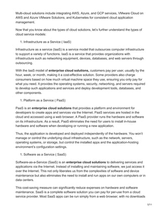 3/11
Multi-cloud solutions include integrating AWS, Azure, and GCP services, VMware Cloud on
AWS and Azure VMware Solutions, and Kubernetes for consistent cloud application
management.
Now that you know about the types of cloud solutions, let’s further understand the types of
cloud service models:
1. Infrastructure as a Service ( IaaS)
Infrastructure as a service (IaaS) is a service model that outsources computer infrastructure
to support a variety of functions. IaaS is a service that provides organizations with
infrastructure such as networking equipment, devices, databases, and web servers through
outsourcing.
With the IaaS model of enterprise cloud solutions, customers pay per user, usually by the
hour, week, or month, making it a cost-effective solution. Some providers also charge
consumers based on how much virtual machine space they use, ensuring you only pay for
what you need. It provides the operating systems, security, networking, and servers required
to develop such applications and services and deploy development tools, databases, and
other components.
1. Platform as a Service ( PaaS)
PaaS is an enterprise cloud solutions that provides a platform and environment for
developers to create apps and services via the Internet. PaaS services are hosted in the
cloud and accessed using a web browser. A PaaS provider runs the hardware and software
on its infrastructure. As a result, PaaS eliminates the need for users to install in-house
hardware and software when developing or running a new application.
Thus, the application is developed and deployed independently of the hardware. You won’t
manage or control the underlying cloud infrastructure, such as the network, servers,
operating systems, or storage, but control the installed apps and the application-hosting
environment’s configuration settings.
1. Software as a Service ( SaaS)
Software-as-a-Service (SaaS) is an enterprise cloud solutions to delivering services and
applications via the Internet. Instead of installing and maintaining software, we just access it
over the Internet. This not only liberates us from the complexities of software and device
maintenance but also eliminates the need to install and run apps on our own computers or in
data centers.
This cost-saving measure can significantly reduce expenses on hardware and software
maintenance. SaaS is a complete software solution you can pay for per-use from a cloud
service provider. Most SaaS apps can be run simply from a web browser, with no downloads
 