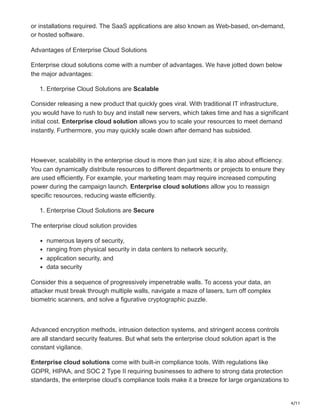 4/11
or installations required. The SaaS applications are also known as Web-based, on-demand,
or hosted software.
Advantages of Enterprise Cloud Solutions
Enterprise cloud solutions come with a number of advantages. We have jotted down below
the major advantages:
1. Enterprise Cloud Solutions are Scalable
Consider releasing a new product that quickly goes viral. With traditional IT infrastructure,
you would have to rush to buy and install new servers, which takes time and has a significant
initial cost. Enterprise cloud solution allows you to scale your resources to meet demand
instantly. Furthermore, you may quickly scale down after demand has subsided.
However, scalability in the enterprise cloud is more than just size; it is also about efficiency.
You can dynamically distribute resources to different departments or projects to ensure they
are used efficiently. For example, your marketing team may require increased computing
power during the campaign launch. Enterprise cloud solutions allow you to reassign
specific resources, reducing waste efficiently.
1. Enterprise Cloud Solutions are Secure
The enterprise cloud solution provides
numerous layers of security,
ranging from physical security in data centers to network security,
application security, and
data security
Consider this a sequence of progressively impenetrable walls. To access your data, an
attacker must break through multiple walls, navigate a maze of lasers, turn off complex
biometric scanners, and solve a figurative cryptographic puzzle.
Advanced encryption methods, intrusion detection systems, and stringent access controls
are all standard security features. But what sets the enterprise cloud solution apart is the
constant vigilance.
Enterprise cloud solutions come with built-in compliance tools. With regulations like
GDPR, HIPAA, and SOC 2 Type II requiring businesses to adhere to strong data protection
standards, the enterprise cloud’s compliance tools make it a breeze for large organizations to
 