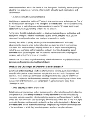 5/11
meet these standards without the hassle of slow deployment. Scalability means growing and
adjusting your resources in real-time, while flexibility allows for quick modifications and
customization.
1. Enterprise Cloud Solutions are Flexible
Modifying your system in a traditional IT setup is slow, cumbersome, and dangerous. One of
the most significant advantages of the enterprise cloud solutions – its unequaled flexibility.
Are you looking to switch from one software package to another? It’s easy. Need to add
additional features to your existing system? It’s not an issue.
Furthermore, flexibility includes the option of cloud computing enterprise architecture and
deployment strategies. Whether you choose a public, private, or hybrid cloud, you can
customize the configurations that best meet your organization’s needs.
Flexibility also refers to quickly adjusting to market developments and technology
advancements. Assume a new tool develops that can automate one of your business
operations. In a traditional setup, adopting this tool would require months of planning,
including gear purchases, software updates, and even downtime. Enterprise cloud
solutions allows you to integrate new solutions in a fraction of the time, keeping your
company agile and at the forefront of innovation.
To know how cloud computing is transforming healthcare- read this blog- Impact of Cloud
Computing in Transforming the Healthcare Industry
What are the Challenges of Enterprise Cloud Solutions?
Switching to enterprise cloud solutions offer numerous benefits, but it also introduces
several challenges that enterprises must navigate to ensure successful deployment and
operation. These challenges can broadly be categorized into Data Security and Privacy
Concerns, Compliance and Regulatory Challenges, Integration with Legacy Systems, Cost
Management and Optimization, and Vendor Lock-in. Let’s understand about these
challenges in detail:
1. Data Security and Privacy Concerns
Data breaches are dangerous, as they expose sensitive information to unauthorized parties.
Enterprises must utilize enterprise cloud security solutions to ensure strong security
measures, such as encryption, intrusion detection systems, and frequent security audits, to
protect data from intrusions. Data sovereignty difficulties occur when data is held in multiple
geographic locations, raising questions about local data protection legislation. Enterprise
cloud solutions ensure that their data storage and processing conform with the legislation
of the jurisdictions in which they operate to prevent legal and compliance issues.
 