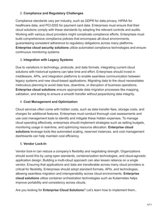 6/11
2. Compliance and Regulatory Challenges
Compliance standards vary per industry, such as GDPR for data privacy, HIPAA for
healthcare data, and PCI-DSS for payment card data. Enterprises must ensure that their
cloud solutions comply with these standards by adopting the relevant controls and audits.
Working with various cloud providers might complicate compliance efforts. Enterprises must
build comprehensive compliance policies that encompass all cloud environments,
guaranteeing consistent adherence to regulatory obligations across many platforms.
Enterprise cloud security solutions utilize automated compliance technologies and ensure
continuous monitoring systems.
3. Integration with Legacy Systems
Due to variations in technology, protocols, and data formats, integrating current cloud
solutions with historical systems can take time and effort. Enterprises should invest in
middleware, APIs, and integration platforms to enable seamless communication between
legacy systems and new cloud-based applications. Migrating data to the cloud necessitates
meticulous planning to avoid data loss, downtime, or disruption of business operations.
Enterprise cloud solutions ensure appropriate data migration processes like mapping,
validation, and testing to ensure a smooth transfer without jeopardizing data integrity.
4. Cost Management and Optimization
Cloud services often come with hidden costs, such as data transfer fees, storage costs, and
charges for additional features. Enterprises must conduct thorough cost assessments and
use cost management tools to identify and mitigate these hidden expenses. To manage
cloud spending effectively, enterprises should implement strategies such as setting budgets,
monitoring usage in real-time, and optimizing resource allocation. Enterprise cloud
solutions leverage tools like automated scaling, reserved instances, and cost management
dashboards can help maintain cost efficiency.
5. Vendor Lock-In
Vendor lock-in can reduce a company’s flexibility and negotiating strength. Organizations
should avoid this by using open standards, containerization technologies, and cloud-agnostic
application design. Building a multi-cloud approach can also lessen reliance on a single
vendor. Ensuring that applications and data are transferable across many cloud providers is
critical for flexibility. Enterprises should adopt standard formats, APIs, and technologies,
allowing seamless migration and interoperability across cloud environments. Enterprise
cloud solutions utilize container orchestration technologies such as Kubernetes helps
improve portability and consistency across clouds.
Are you looking for Enterprise Cloud Solutions? Let’s learn how to implement them..
 