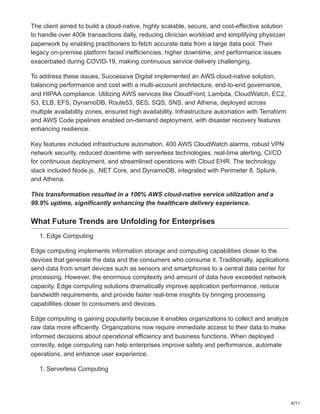 9/11
The client aimed to build a cloud-native, highly scalable, secure, and cost-effective solution
to handle over 400k transactions daily, reducing clinician workload and simplifying physician
paperwork by enabling practitioners to fetch accurate data from a large data pool. Their
legacy on-premise platform faced inefficiencies, higher downtime, and performance issues
exacerbated during COVID-19, making continuous service delivery challenging.
To address these issues, Successive Digital implemented an AWS cloud-native solution,
balancing performance and cost with a multi-account architecture, end-to-end governance,
and HIPAA compliance. Utilizing AWS services like CloudFront, Lambda, CloudWatch, EC2,
S3, ELB, EFS, DynamoDB, Route53, SES, SQS, SNS, and Athena, deployed across
multiple availability zones, ensured high availability. Infrastructure automation with Terraform
and AWS Code pipelines enabled on-demand deployment, with disaster recovery features
enhancing resilience.
Key features included infrastructure automation, 400 AWS CloudWatch alarms, robust VPN
network security, reduced downtime with serverless technologies, real-time alerting, CI/CD
for continuous deployment, and streamlined operations with Cloud EHR. The technology
stack included Node.js, .NET Core, and DynamoDB, integrated with Perimeter 8, Splunk,
and Athena.
This transformation resulted in a 100% AWS cloud-native service utilization and a
99.9% uptime, significantly enhancing the healthcare delivery experience.
What Future Trends are Unfolding for Enterprises
1. Edge Computing
Edge computing implements information storage and computing capabilities closer to the
devices that generate the data and the consumers who consume it. Traditionally, applications
send data from smart devices such as sensors and smartphones to a central data center for
processing. However, the enormous complexity and amount of data have exceeded network
capacity. Edge computing solutions dramatically improve application performance, reduce
bandwidth requirements, and provide faster real-time insights by bringing processing
capabilities closer to consumers and devices.
Edge computing is gaining popularity because it enables organizations to collect and analyze
raw data more efficiently. Organizations now require immediate access to their data to make
informed decisions about operational efficiency and business functions. When deployed
correctly, edge computing can help enterprises improve safety and performance, automate
operations, and enhance user experience.
1. Serverless Computing
 