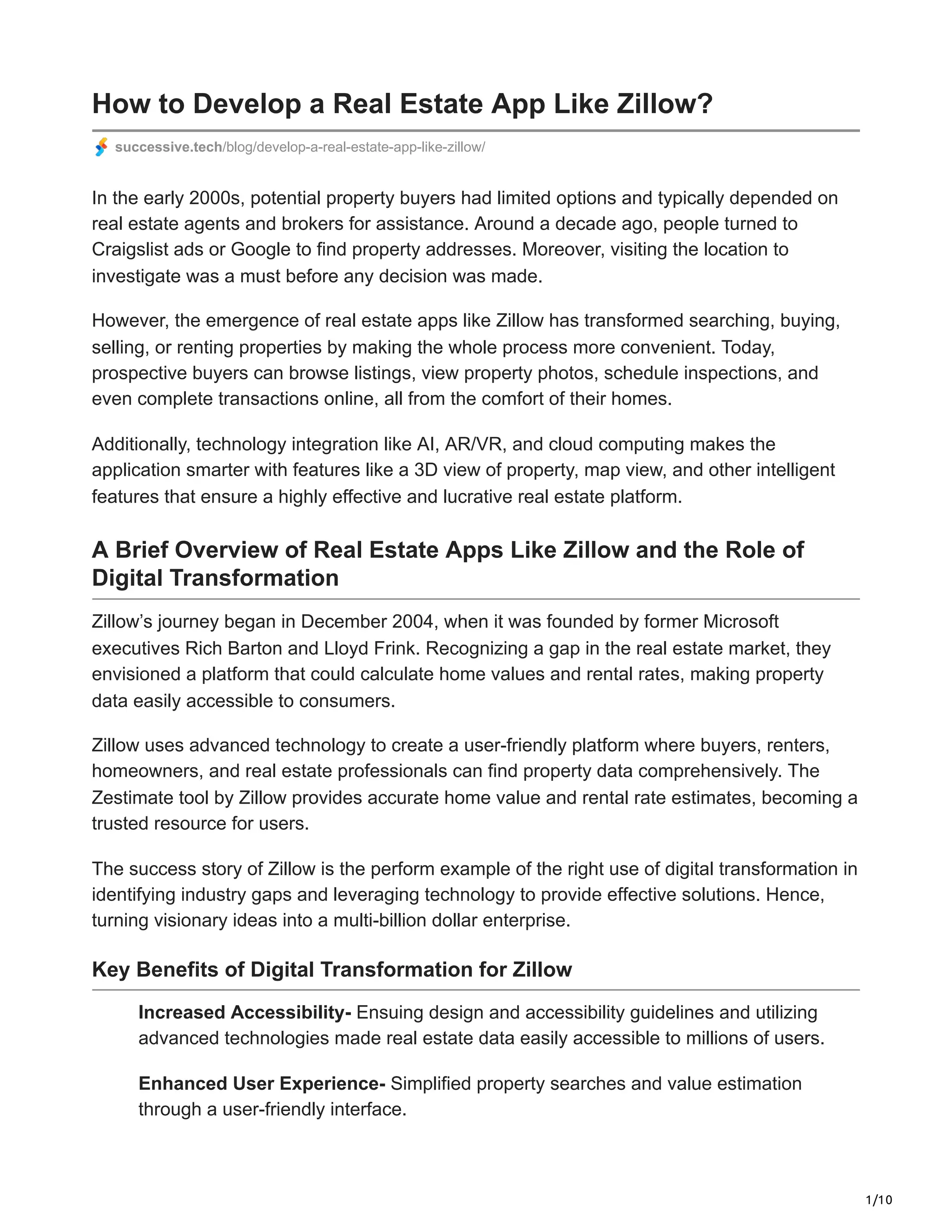 1/10
How to Develop a Real Estate App Like Zillow?
successive.tech/blog/develop-a-real-estate-app-like-zillow/
In the early 2000s, potential property buyers had limited options and typically depended on
real estate agents and brokers for assistance. Around a decade ago, people turned to
Craigslist ads or Google to find property addresses. Moreover, visiting the location to
investigate was a must before any decision was made.
However, the emergence of real estate apps like Zillow has transformed searching, buying,
selling, or renting properties by making the whole process more convenient. Today,
prospective buyers can browse listings, view property photos, schedule inspections, and
even complete transactions online, all from the comfort of their homes.
Additionally, technology integration like AI, AR/VR, and cloud computing makes the
application smarter with features like a 3D view of property, map view, and other intelligent
features that ensure a highly effective and lucrative real estate platform.
A Brief Overview of Real Estate Apps Like Zillow and the Role of
Digital Transformation
Zillow’s journey began in December 2004, when it was founded by former Microsoft
executives Rich Barton and Lloyd Frink. Recognizing a gap in the real estate market, they
envisioned a platform that could calculate home values and rental rates, making property
data easily accessible to consumers.
Zillow uses advanced technology to create a user-friendly platform where buyers, renters,
homeowners, and real estate professionals can find property data comprehensively. The
Zestimate tool by Zillow provides accurate home value and rental rate estimates, becoming a
trusted resource for users.
The success story of Zillow is the perform example of the right use of digital transformation in
identifying industry gaps and leveraging technology to provide effective solutions. Hence,
turning visionary ideas into a multi-billion dollar enterprise.
Key Benefits of Digital Transformation for Zillow
Increased Accessibility- Ensuing design and accessibility guidelines and utilizing
advanced technologies made real estate data easily accessible to millions of users.
Enhanced User Experience- Simplified property searches and value estimation
through a user-friendly interface.
 