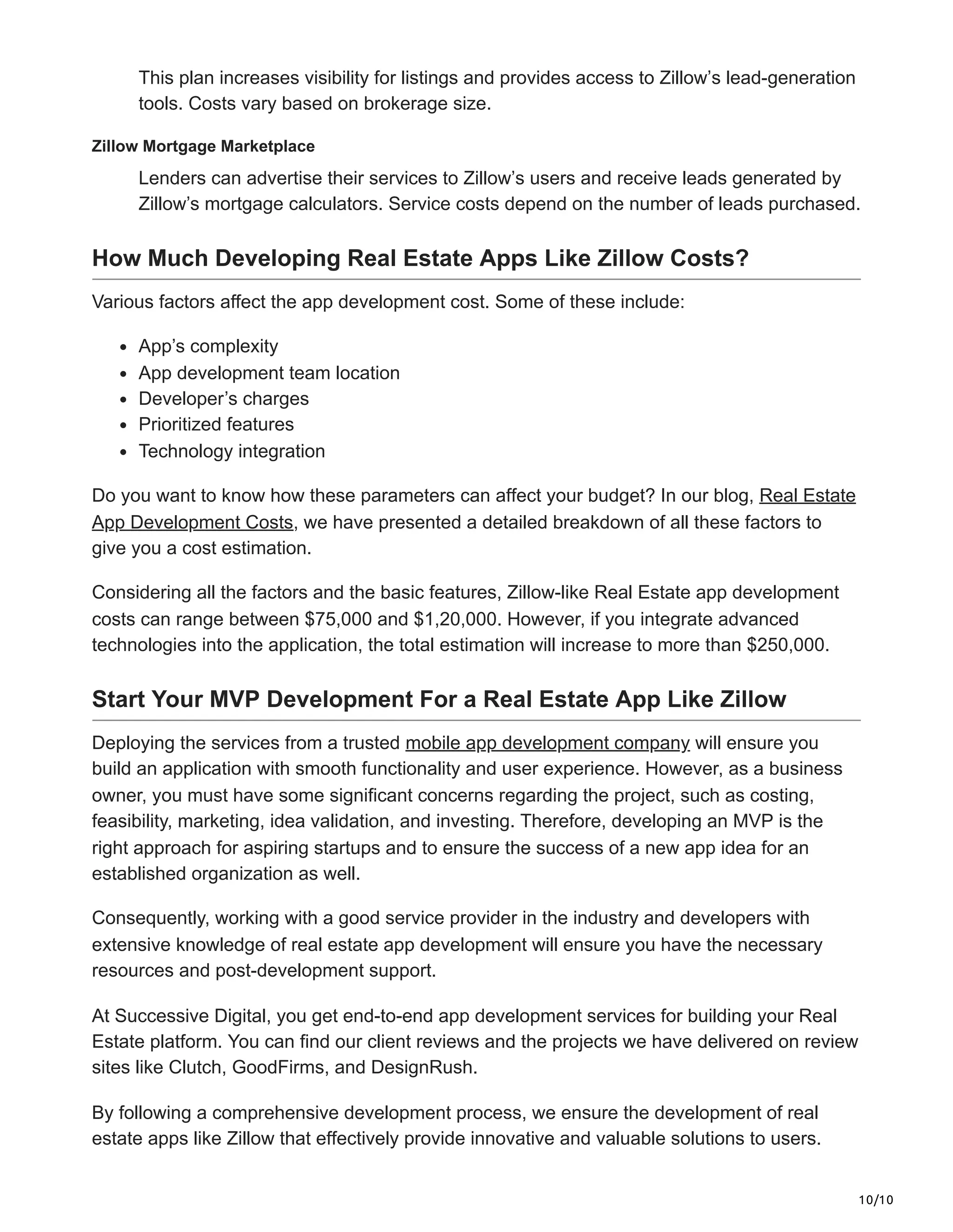 10/10
This plan increases visibility for listings and provides access to Zillow’s lead-generation
tools. Costs vary based on brokerage size.
Zillow Mortgage Marketplace
Lenders can advertise their services to Zillow’s users and receive leads generated by
Zillow’s mortgage calculators. Service costs depend on the number of leads purchased.
How Much Developing Real Estate Apps Like Zillow Costs?
Various factors affect the app development cost. Some of these include:
App’s complexity
App development team location
Developer’s charges
Prioritized features
Technology integration
Do you want to know how these parameters can affect your budget? In our blog, Real Estate
App Development Costs, we have presented a detailed breakdown of all these factors to
give you a cost estimation.
Considering all the factors and the basic features, Zillow-like Real Estate app development
costs can range between $75,000 and $1,20,000. However, if you integrate advanced
technologies into the application, the total estimation will increase to more than $250,000.
Start Your MVP Development For a Real Estate App Like Zillow
Deploying the services from a trusted mobile app development company will ensure you
build an application with smooth functionality and user experience. However, as a business
owner, you must have some significant concerns regarding the project, such as costing,
feasibility, marketing, idea validation, and investing. Therefore, developing an MVP is the
right approach for aspiring startups and to ensure the success of a new app idea for an
established organization as well.
Consequently, working with a good service provider in the industry and developers with
extensive knowledge of real estate app development will ensure you have the necessary
resources and post-development support.
At Successive Digital, you get end-to-end app development services for building your Real
Estate platform. You can find our client reviews and the projects we have delivered on review
sites like Clutch, GoodFirms, and DesignRush.
By following a comprehensive development process, we ensure the development of real
estate apps like Zillow that effectively provide innovative and valuable solutions to users.
 