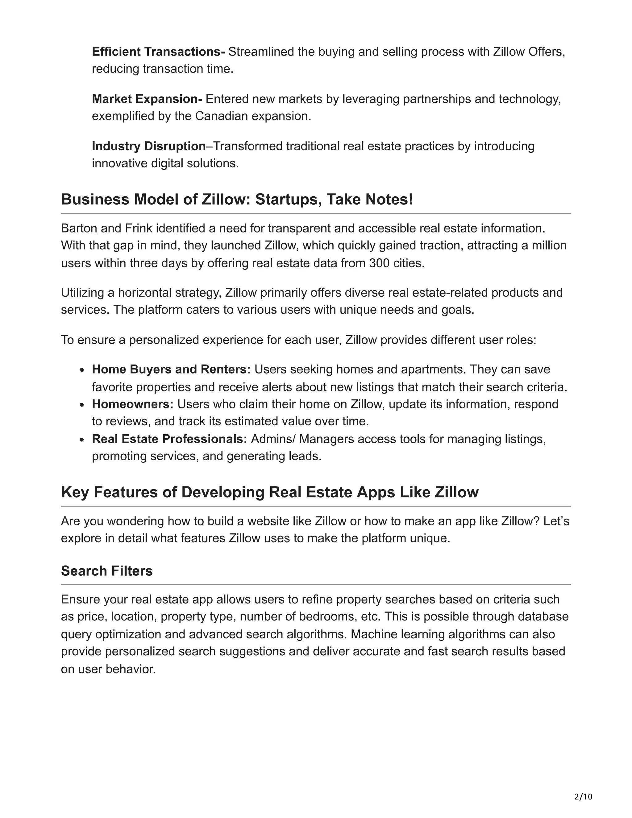 2/10
Efficient Transactions- Streamlined the buying and selling process with Zillow Offers,
reducing transaction time.
Market Expansion- Entered new markets by leveraging partnerships and technology,
exemplified by the Canadian expansion.
Industry Disruption–Transformed traditional real estate practices by introducing
innovative digital solutions.
Business Model of Zillow: Startups, Take Notes!
Barton and Frink identified a need for transparent and accessible real estate information.
With that gap in mind, they launched Zillow, which quickly gained traction, attracting a million
users within three days by offering real estate data from 300 cities.
Utilizing a horizontal strategy, Zillow primarily offers diverse real estate-related products and
services. The platform caters to various users with unique needs and goals.
To ensure a personalized experience for each user, Zillow provides different user roles:
Home Buyers and Renters: Users seeking homes and apartments. They can save
favorite properties and receive alerts about new listings that match their search criteria.
Homeowners: Users who claim their home on Zillow, update its information, respond
to reviews, and track its estimated value over time.
Real Estate Professionals: Admins/ Managers access tools for managing listings,
promoting services, and generating leads.
Key Features of Developing Real Estate Apps Like Zillow
Are you wondering how to build a website like Zillow or how to make an app like Zillow? Let’s
explore in detail what features Zillow uses to make the platform unique.
Search Filters
Ensure your real estate app allows users to refine property searches based on criteria such
as price, location, property type, number of bedrooms, etc. This is possible through database
query optimization and advanced search algorithms. Machine learning algorithms can also
provide personalized search suggestions and deliver accurate and fast search results based
on user behavior.
 