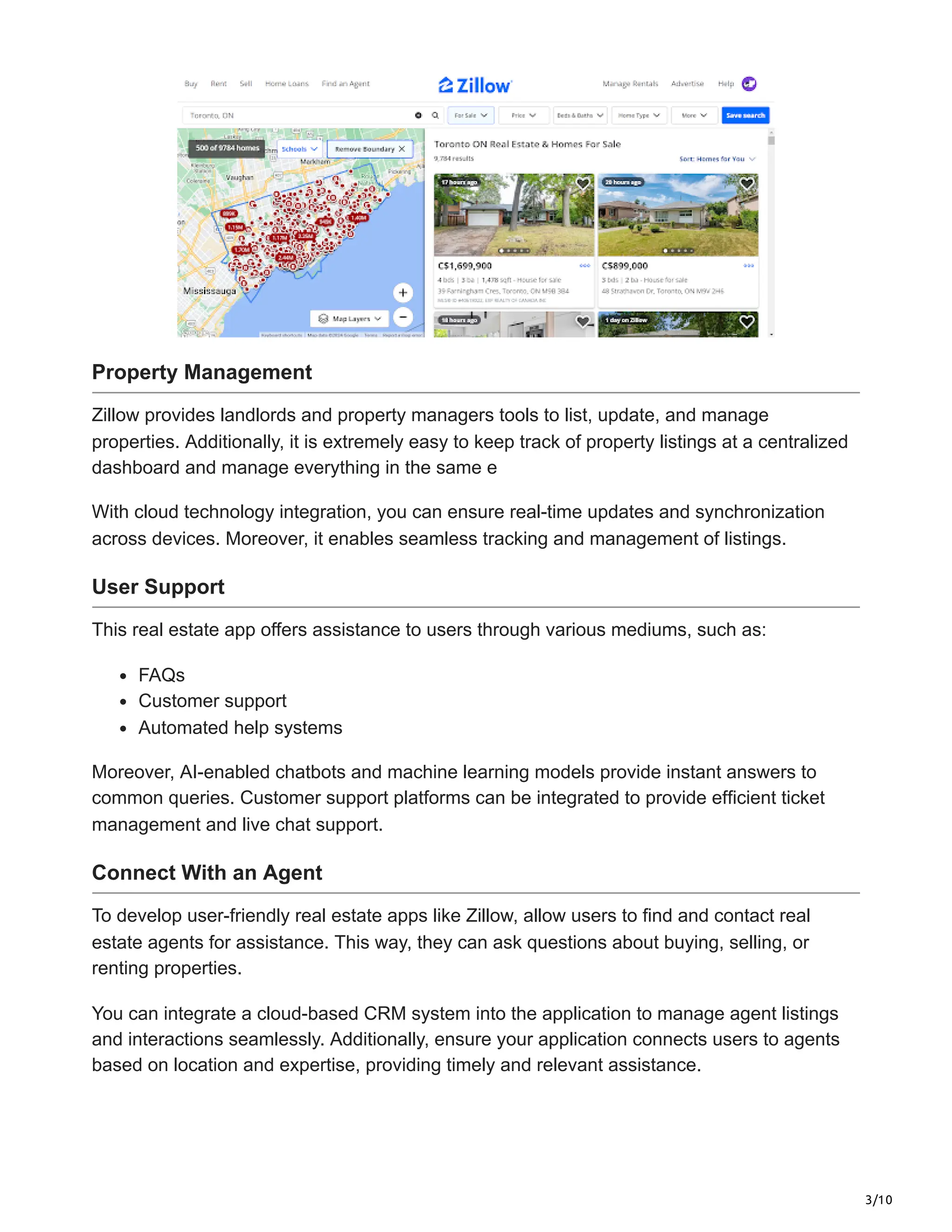 3/10
Property Management
Zillow provides landlords and property managers tools to list, update, and manage
properties. Additionally, it is extremely easy to keep track of property listings at a centralized
dashboard and manage everything in the same e
With cloud technology integration, you can ensure real-time updates and synchronization
across devices. Moreover, it enables seamless tracking and management of listings.
User Support
This real estate app offers assistance to users through various mediums, such as:
FAQs
Customer support
Automated help systems
Moreover, AI-enabled chatbots and machine learning models provide instant answers to
common queries. Customer support platforms can be integrated to provide efficient ticket
management and live chat support.
Connect With an Agent
To develop user-friendly real estate apps like Zillow, allow users to find and contact real
estate agents for assistance. This way, they can ask questions about buying, selling, or
renting properties.
You can integrate a cloud-based CRM system into the application to manage agent listings
and interactions seamlessly. Additionally, ensure your application connects users to agents
based on location and expertise, providing timely and relevant assistance.
 