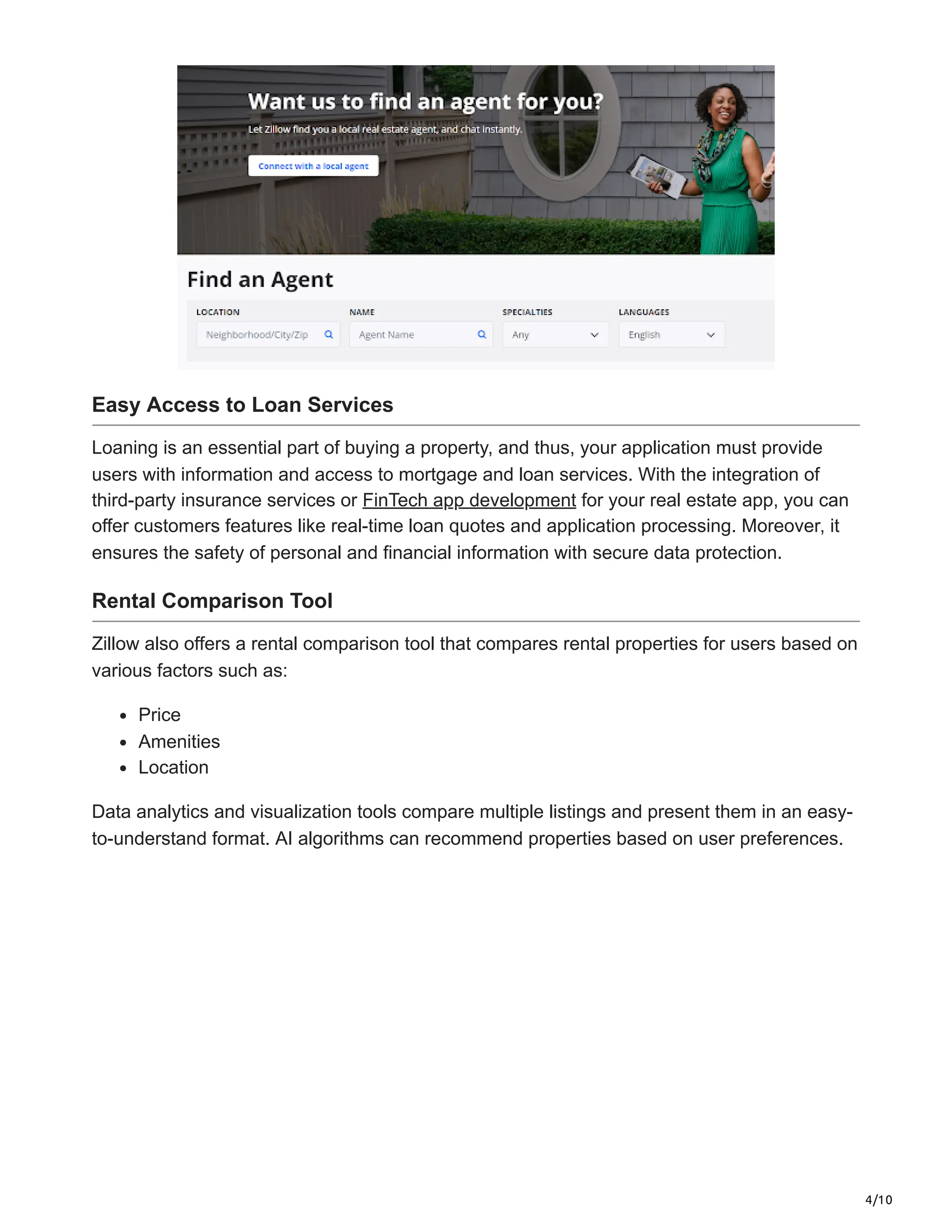 4/10
Easy Access to Loan Services
Loaning is an essential part of buying a property, and thus, your application must provide
users with information and access to mortgage and loan services. With the integration of
third-party insurance services or FinTech app development for your real estate app, you can
offer customers features like real-time loan quotes and application processing. Moreover, it
ensures the safety of personal and financial information with secure data protection.
Rental Comparison Tool
Zillow also offers a rental comparison tool that compares rental properties for users based on
various factors such as:
Price
Amenities
Location
Data analytics and visualization tools compare multiple listings and present them in an easy-
to-understand format. AI algorithms can recommend properties based on user preferences.
 