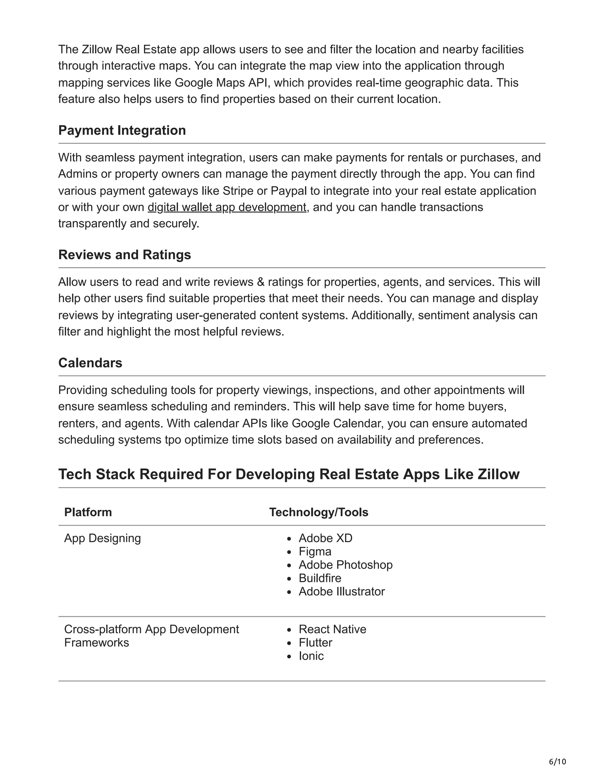 6/10
The Zillow Real Estate app allows users to see and filter the location and nearby facilities
through interactive maps. You can integrate the map view into the application through
mapping services like Google Maps API, which provides real-time geographic data. This
feature also helps users to find properties based on their current location.
Payment Integration
With seamless payment integration, users can make payments for rentals or purchases, and
Admins or property owners can manage the payment directly through the app. You can find
various payment gateways like Stripe or Paypal to integrate into your real estate application
or with your own digital wallet app development, and you can handle transactions
transparently and securely.
Reviews and Ratings
Allow users to read and write reviews & ratings for properties, agents, and services. This will
help other users find suitable properties that meet their needs. You can manage and display
reviews by integrating user-generated content systems. Additionally, sentiment analysis can
filter and highlight the most helpful reviews.
Calendars
Providing scheduling tools for property viewings, inspections, and other appointments will
ensure seamless scheduling and reminders. This will help save time for home buyers,
renters, and agents. With calendar APIs like Google Calendar, you can ensure automated
scheduling systems tpo optimize time slots based on availability and preferences.
Tech Stack Required For Developing Real Estate Apps Like Zillow
Platform Technology/Tools
App Designing Adobe XD
Figma
Adobe Photoshop
Buildfire
Adobe Illustrator
Cross-platform App Development
Frameworks
React Native
Flutter
Ionic
 